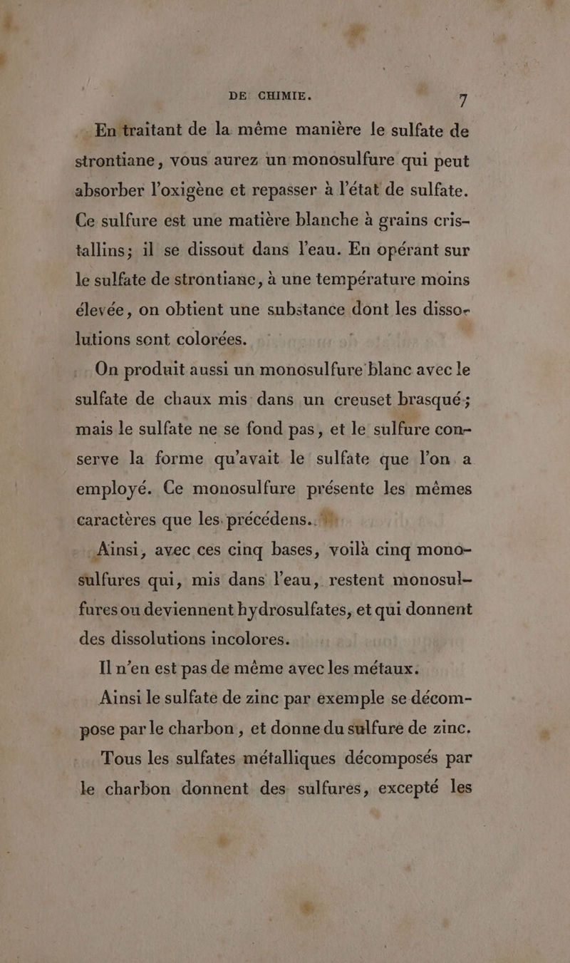 . En ‘traitant de la même manière Île sulfate de strontiane, vous aurez un monosulfure qui peut absorber l’oxigène et repasser à l’état de sulfate. Ce sulfure est une matière blanche à grains cris- tallins; il se dissout dans l’eau. En opérant sur le sulfate de strontiane , à une température moins élevée, on obtient une substance dont les disso- lutions sent colorées. On produit aussi un monosulfure blanc avec le sulfate de chaux mis dans un creuset brasqué; mais le sulfate ne se fond pas, et le sulfure con- serve la forme qu'avait le sulfate que l’on a employé. Ce monosulfure présente les mêmes caractères que les. précédens..#n Ainsi, avec ces cinq bases, voilà cinq mono- sulfures qui, mis dans l’eau, restent monosul- fures ou deviennent hydrosulfates, et qui donnent des dissolutions incolores. Il n’en est pas de même avec les métaux. Ainsi le sulfate de zinc par exemple se décom- pose par le charbon, et donne du sulfure de zinc. Tous les sulfates métalliques décomposés par le charbon donnent des sulfures, excepté les