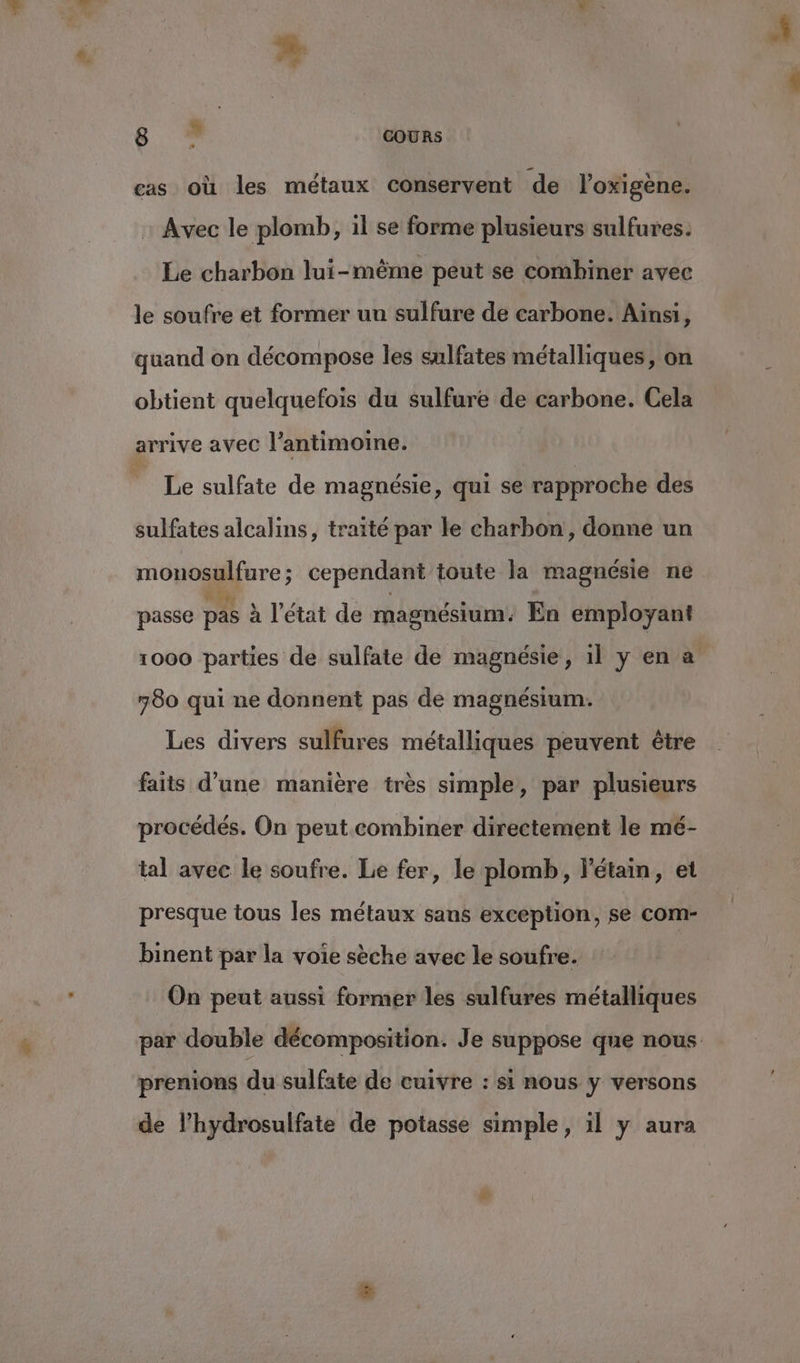 cas où les métaux conservent de l’oxigène. Avec le plomb, il se forme plusieurs sulfures. Le charbon lui-même peut se combiner avec le soufre et former un sulfure de carbone. Ainsi, quand on décompose les sulfates métalliques, on obtient quelquefois du sulfure de carbone. Cela arrive avec l’antimoine. * Le sulfate de magnésie, qui se rapproche des sulfates alcalins, traité par le charbon, donne un mouosulfure ; cependant toute la magnésie ne passe pas à l’état de magnésium. En employant 1000 parties de sulfate de magnésie, 1l y en a 780 qui ne donnent pas de magnésium. Les divers sulfures métalliques peuvent être faits d’une manière très simple, par plusieurs procédés. On peut combiner directement le mé- tal avec le soufre. Le fer, le plomb, l'étain, et presque tous les métaux sans exception, se com- binent par la voie sèche avec le soufre. On peut aussi former les sulfures métalliques par double décomposition. Je suppose que nous prenions du sulfate de cuivre : si nous y versons de l’hydrosulfate de potasse simple, il y aura