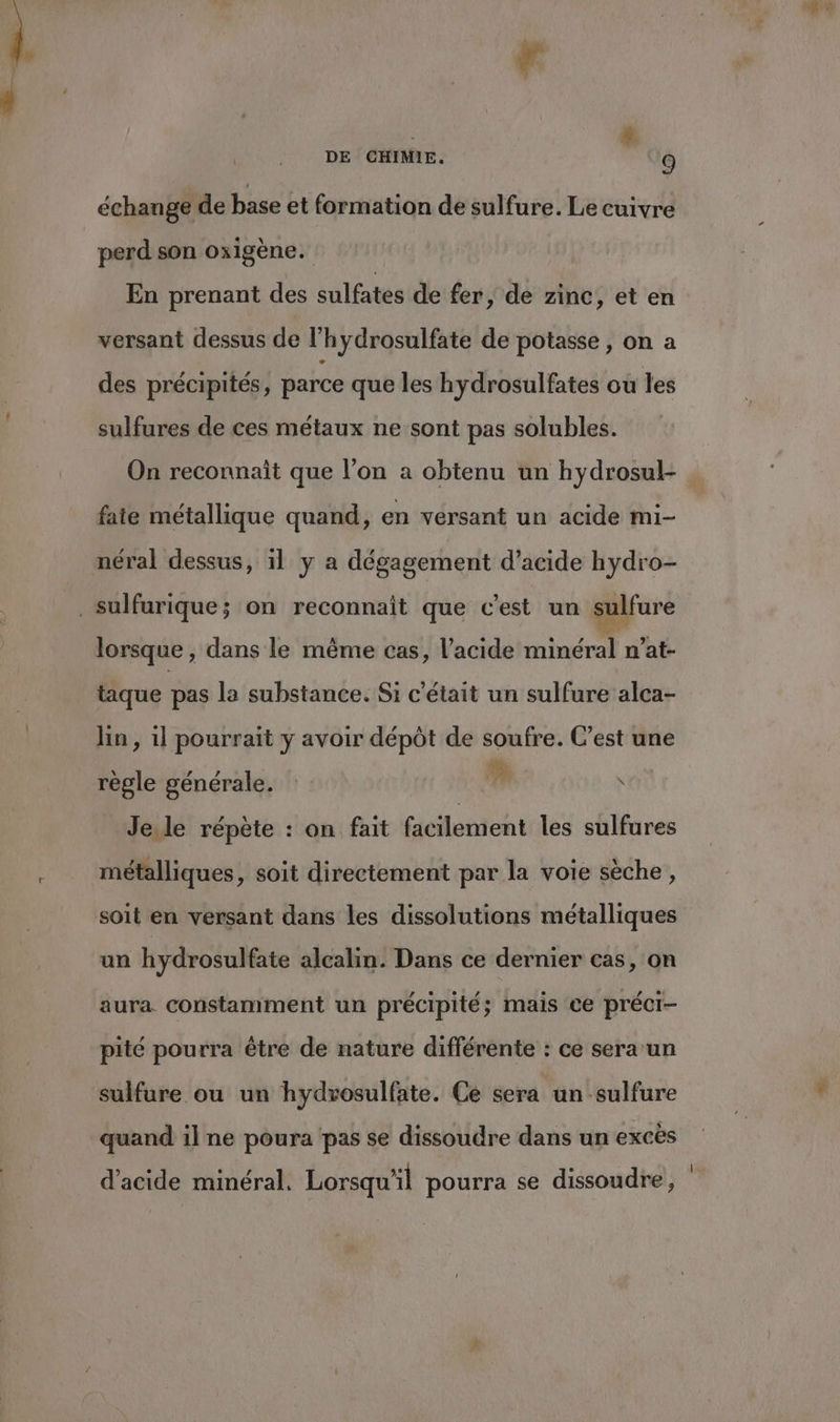 échange de base et formation de sulfure. Le cuivre perd son oxigène. En prenant des sulfates de fer ,; de zinc, et en versant dessus de l’hydrosulfate de potasse , on a des précipités, parce que les hydrosulfates ou les sulfures de ces métaux ne sont pas solubles. On reconnait que l’on a obtenu un hydrosul- fate métallique quand, en versant un acide mi- néral dessus, il y a dégagement d’acide hydro- lorsque , dans le même cas, l'acide minéral n’at- taque pas la substance. Si c'était un sulfure alca- lin, 1l pourrait y avoir dépôt de soufre. C’est une règle générale.  x Je.le répète : on fait facilement les sulfures métalliques, soit directement par la voie sèche, soit en versant dans les dissolutions métalliques un hydrosulfate alcalin. Dans ce dernier cas, on aura constamment un précipité; mais ce préci- pité pourra être de nature différente : ce sera un sulfure ou un hydrosulfate. Ce sera un -sulfure quand il ne poura ‘pas se dissoudre dans un excès . . , Ê 0 l d'acide minéral. Lorsqu'il pourra se dissoudre,