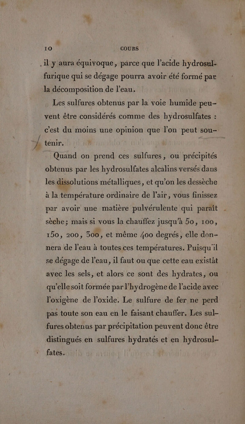 À furique qui se dégage pourra avoir été formé par la décomposition de l’eau. Les sulfures obtenus par la voie humide peu- vent être considérés comme des hydrosulfates 5 c’est du moins une opinion que l’on peut sou- tenir. ms . Quand on prend ces sulfures, ou précipités obtenus par les hydrosulfates alcalins versés dans les dissolutions métalliques, et qu’on les dessèche à la température ordinaire de l'air, vous finissez par avoir une matière pulvérulente qui paraît sèche; mais si vous la chauffez jusqu’à 5o, 100, 150, 200, 500, et même 400 degrés, elle don- nera de l'eau à toutes ces températures. Puisqu il se dégage de l’eau, 1l faut ou que cette eau existàt avec les sels, et alors ce sont des hydrates, ou qu’elle soit formée par l'hydrogène de l'acide avec. l’oxigène de l’oxide. Le sulfure de fer ne perd pas toute son eau en le faisant chauffer. Les sul- fures obtenus par précipitation peuvent donc être distingués en sulfures hydrates et en hydrosul- fates.