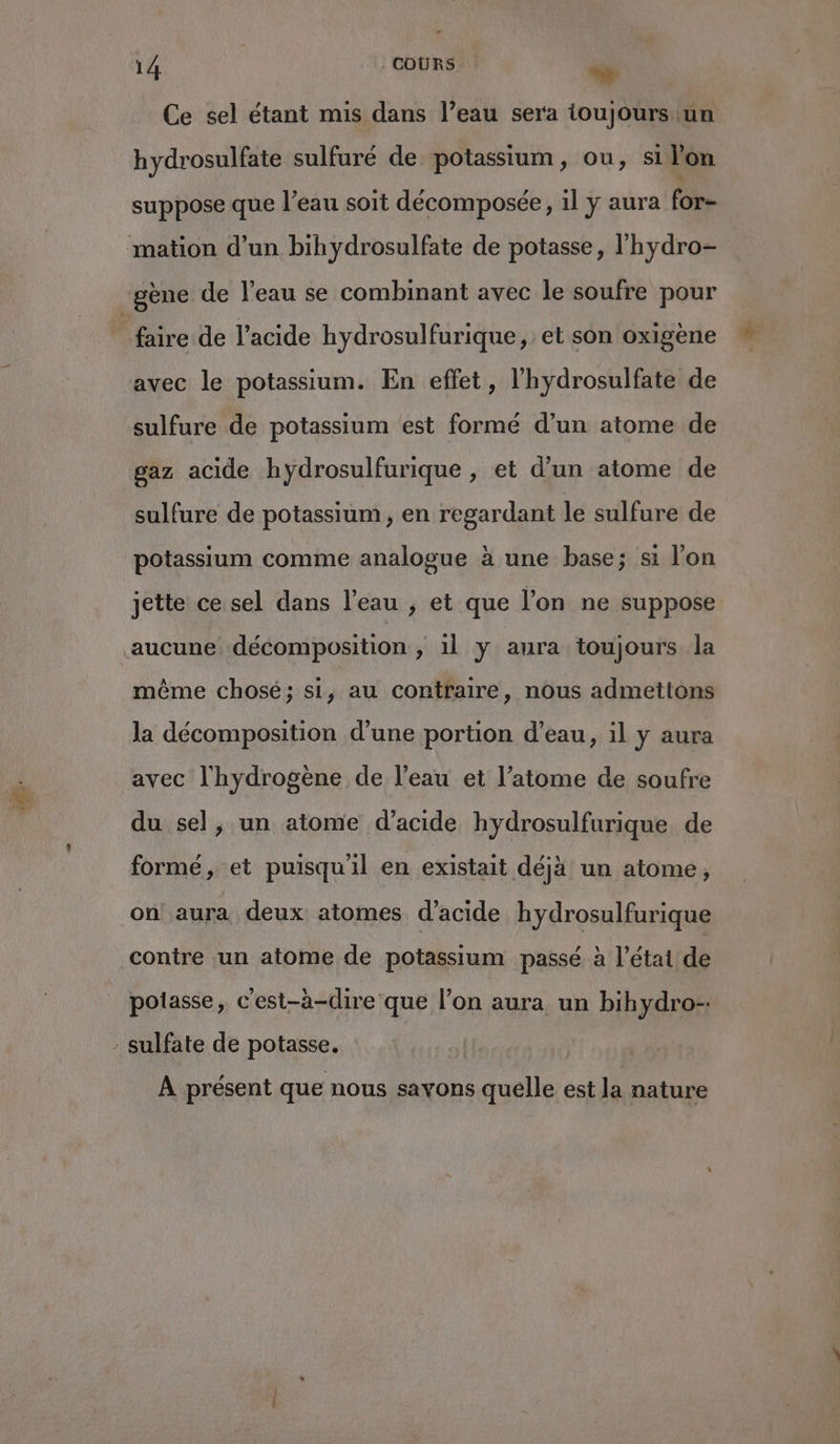 Le 14 | | COÙRS + Ce sel étant mis dans l’eau sera ioujours un hydrosulfate sulfuré de potassium, ou, si Yon suppose que l’eau soit décomposée, il y aura for- mation d’un bihydrosulfate de potasse, l’'hydro- gène de l'eau se combinant avec le soufre pour faire de l'acide hydrosulfurique, et son oxigène avec le potassium. En effet, l'hydrosulfate de sulfure de potassium est formé d’un atome de gaz acide hydrosulfurique , et d’un atome de sulfure de potassium, en regardant le sulfure de potassium comme analogue à une base; si l’on jette ce sel dans l’eau ; et que l’on ne suppose aucune décomposition , il y aura toujours la même chosé; si, au contraire, nous admettons la décomposition d'une portion d’eau, il y aura avec l'hydrogène de l’eau et l’atome de soufre du sel, un atome d'acide hydrosulfurique. de formé, et puisqu'il en existait déjà un atome, on aura deux atomes d'acide hydrosulfurique contre un atome de potassium passé à l’état de potasse, c'est-à-dire que l’on aura un bihydro- - sulfate de potasse. À présent que nous savons quelle est la nature