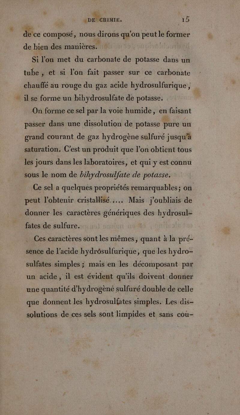 +. TT 19 détce composé, nous a ons qu’on peut . former de bien des manières. Si l’on met du carbonate de potasse dans un tube , et si l’on fait passer sur ce carbonate chauffé au rouge du gaz acide hydrosulfurique , On forme ce sel par la voie humide, en faisant passer dans une dissolution de potasse pure un grand courant de gaz hydrogène sulfuré jusqu’à saturation, C’est un produit que l’on obtient tous les jours dans les laboratoires, et qui y est connu sous le nom de bihydrosulfate de potasse. Ce sel a quelques propriétés remarquables; on peut l’obtenir cristallisé...….. Mais j'oubliais de donner les caractères génériques des hydrosul- fates de sulfure. | Ces caractères sont les mêmes, quant à la pré- sence de l’acide hydrôsulfurique, que les hydro- sulfates simples ; mais en les décomposant par un acide, il est évident qu’ils doivent donner une quantité d’hydrogèné sulfuré double de celle que donnent les hydrosulfates simples. Les dis- solutions de ces sels sont limpides et sans cou-