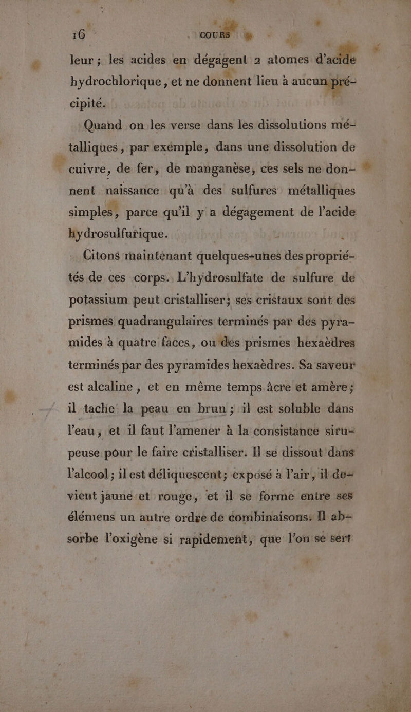 ré bd Ke . leur ; les acides en dégagent 2 atomes d'adde cipité. Quand on les verse dans les dissolutions mé- talliques , par exémplé, dans une dissolution de cuivre, de fer, de manganèse, ces sels ne don- nent naissance qu'a des sulfures métalliques simples, parce qu'il y a dégagement de l'acide hydrosulfurique. j Citons rnaintenant quelques-unes des proprié- tés de ces corps. L’hydrosulfate de sulfure de potassium peut cristalliser; ses cristaux sont des prismes quadrangulaires terminés par des pyra- midés à quatre faces, ou des prismes hexaèdres terminés par des pyramides hexaëdres. Sa saveur est alcaline , et en même temps âcre ét amère; il tache la peau en brun ; 1l est soluble dans l’eau, et il faut l’amener à la consistance siru- peuse pour le faire cristalliser. Il se dissout dans l'alcool ; il est déliquescent; exposé à l’air, ilde= vient jaune et rouge, et il se forme enire ses élémens un autre ordre de éombinaisons: Il ab- sorbe l’oxigène si rapidement, que l’on'se sert