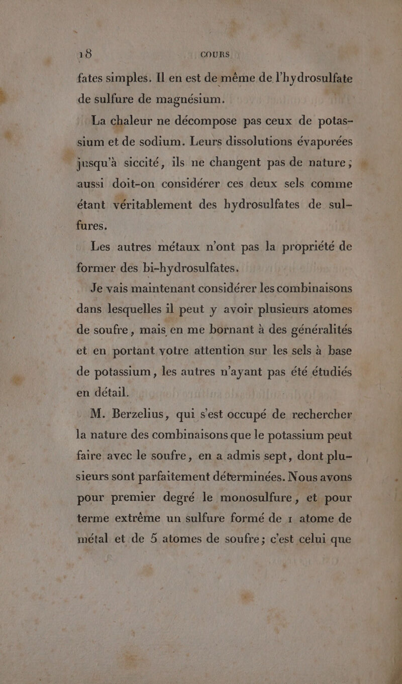 fates simples. [l en est demême de l'hydrosulfate de sulfure de magnésium. | La chaleur ne décompose pas ceux de potas- sium et de sodium. Leurs dissolutions évapurées ' jusqu'a siccité, ils ne changent pas de nature; aussi doit-on considérer ces deux sels comme étant véritablement des hydrosulfates de sul- fures. Les autres métaux n'ont pas la propriété de former des bi-hydrosulfates. Je vais maintenant considérer les combinaisons dans lesquelles il peut y avoir plusieurs atomes de soufre , mais en me bornant à des généralités et en portant votre attention sur les sels à base de potassium, les autres n'ayant pas été étudiés en detail. M. Berzelius, qui s’est occupé de rechercher la nature des combinaisons que le potassium peut faire avec le soufre, en a admis sept, dont plu- sieurs sont parfaitement déterminées. Nous avons pour premier degré le monosulfure, et pour terme extrême un sulfure formé de r atome de