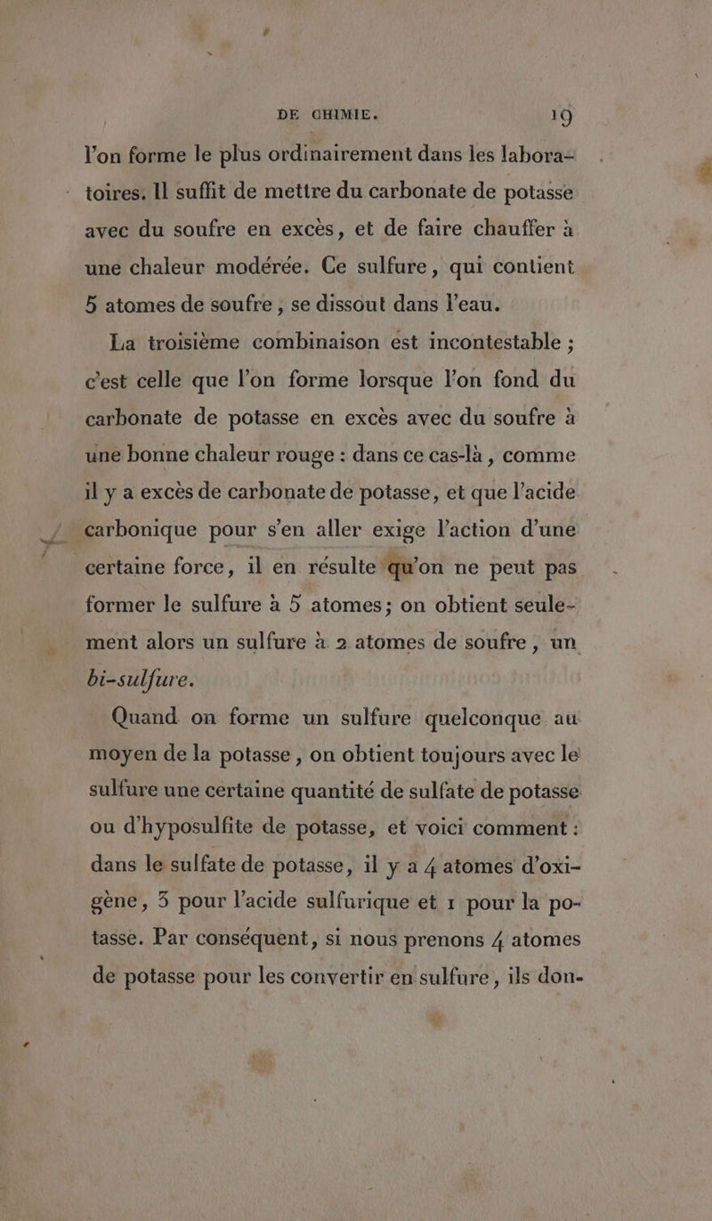l’on forme le plus ordinairement dans les labora- toires. Il suffit de mettre du carbonate de potasse avec du soufre en excès, et de faire chauffer à une chaleur modérée. Ce sulfure, qui contient 5 atomes de soufre, se dissout dans l’eau. La troisième combinaison est incontestable : c'est celle que l’on forme lorsque l’on fond du carbonate de potasse en excès avec du soufre à une bonne chaleur rouge : dans ce cas-la , comme il y a excès de carbonate de potasse, et que l'acide carbonique pour s’en aller exige l’action d’une certaine force, il en résulte ‘qu'on ne peut pas former le sulfure à 5 atomes; on obtient seule- ment alors un sulfure à 2 atomes de soufre, un bi-sulfure. Quand on forme un sulfure quelconque au moyen de la potasse , on obtient toujours avec le sulfure une certaine quantité de sulfate de potasse ou d'hyposulfite de potasse, et voici comment : dans le sulfate de potasse, 1l y a 4 atomes d’oxi- gène, 5 pour l’acide sulfurique et 1 pour la po- tasse. Par conséquent, si nous prenons 4 atomes de potasse pour les convertir en sulfure , ils don-