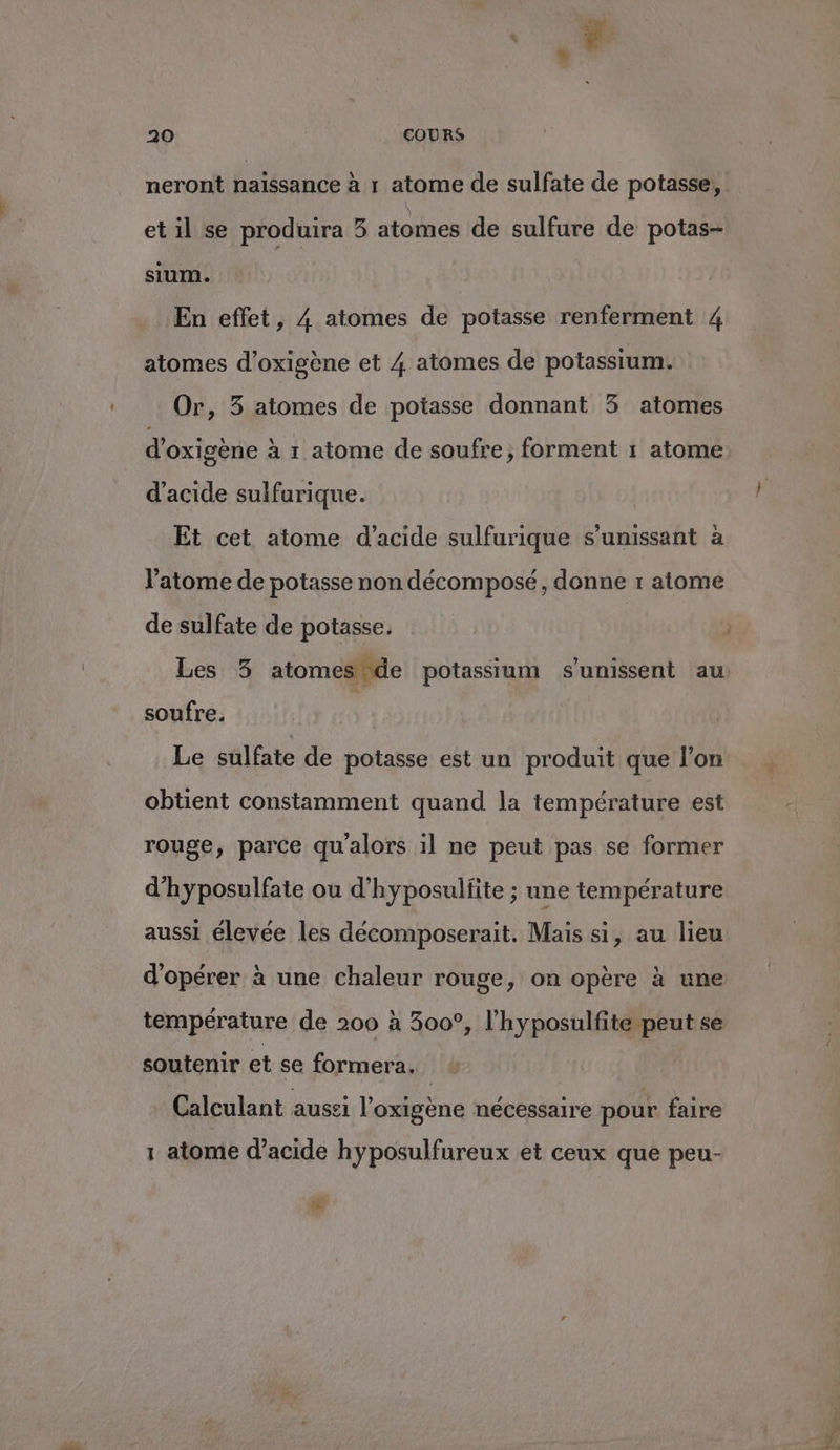 neront naissance à 1 atome de sulfate de potasse, et il se produira 3 atomes de sulfure de potas- sium. En effet, 4 atomes de potasse renferment 4 atomes d’oxigène et 4 atomes de potassium. Or, 3 atomes de potasse donnant 3 atomes d’oxigène à 1 atome de soufre, forment 1 atome d'acide sulfurique. Et cet atome d'acide sulfurique s’unissant à l'atome de potasse non décomposé, donne r atome Les 3 atomes de potassium s'unissent au soufre. s Le sulfate de potasse est un produit que l’on obtient constamment quand la température est rouge, parce qualors 1l ne peut pas se former d’hyposulfate ou d'hyposulfite ; une température aussi élevée les décomposerait. Mais si, au lieu d'opérer à une chaleur rouge, on opère à une température de 200 à 300°, l’hyposulfite peut se soutenir et se formera. Calculant aussi l’oxigène nécessaire pour faire 1 atome d’acide hyposulfureux et ceux que peu- EL 4