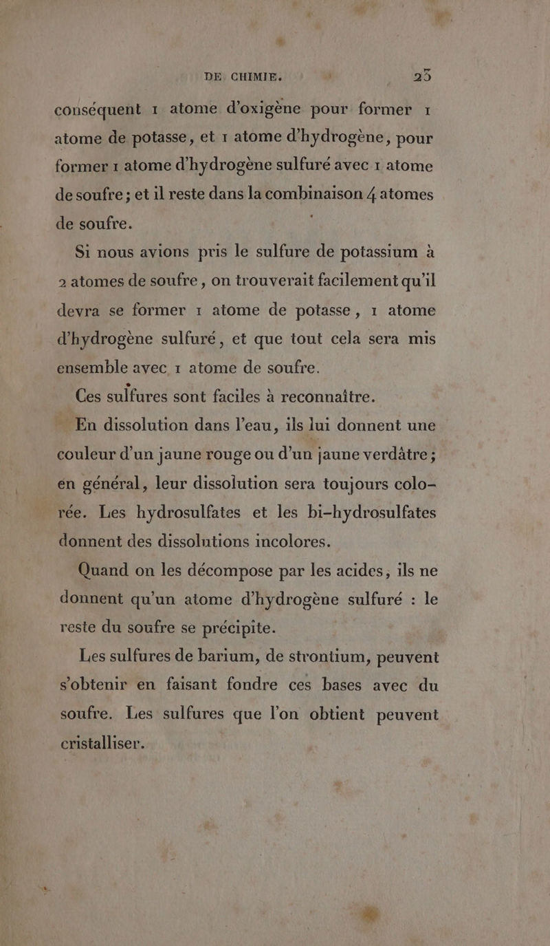 ve DE CHIMIE. | 29 conséquent 1 atome d'oxigène pour former 1 atome de potasse, et r atome d'hydrogène, pour former 1 atome d'hydrogène sulfuré avec 1 atome de soufre ; et 1l reste dans la combinaison 4 atomes de soufre. Si nous avions pris le sulfure de potassium à 2 atomes de soufre , on trouverait facilement qu'il devra se former 1 atome de potasse, 1 atome d'hydrogène sulfuré, et que tout cela sera mis ensemble avec 1 atome de soufre. Ces sulfures sont faciles à reconnaître. … En dissolution dans l’eau, ils lui donnent une couleur d’un jaune rouge ou d’un jaune verdätre ; en général, leur dissolution sera toujours colo- rée. Les hydrosulfates et les bi-hydrosulfates donnent des dissolutions incolores. Quand on les décompose par les acides, ils ne donnent qu’un atome d'hydrogène sulfuré : le reste du soufre se précipite. Les sulfures de barium, de strontium, peuvent s'obtenir en faisant fondre ces bases avec du soufre. Les sulfures que l'on obtient peuvent cristalliser.