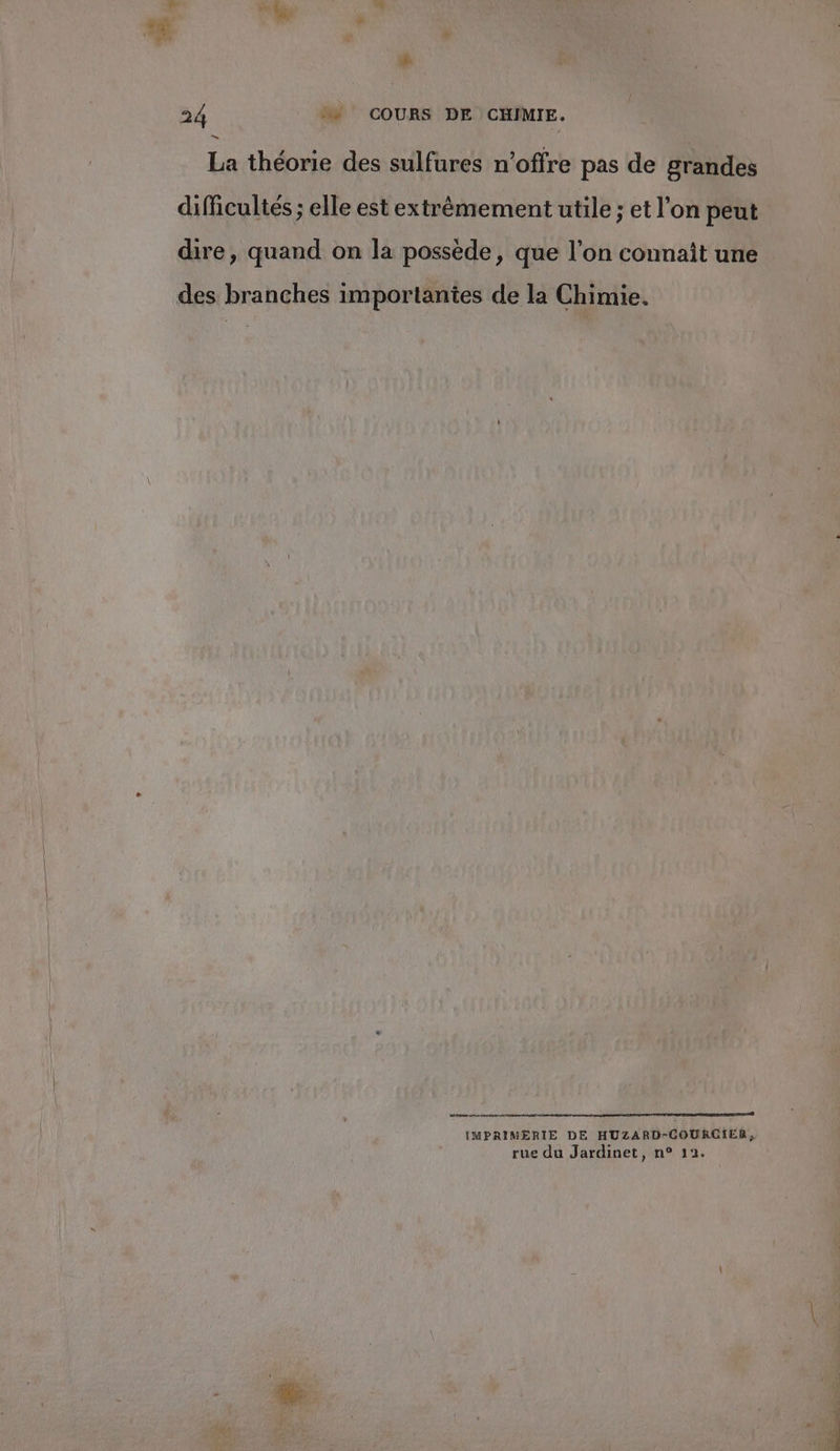 LS 24 + COURS DE CHIMIE. La théorie des sulfures n'offre pas de grandes difficultés ; elle est extrêmement utile ; et l’on peut dire, quand on la possède, que l’on connaît une des branches importantes de la Chimie. 1 6 D DR EE EAP VI RO IMPRIMERIE DE HUZARD-COURCIER rue du Jardinet, n° 12.