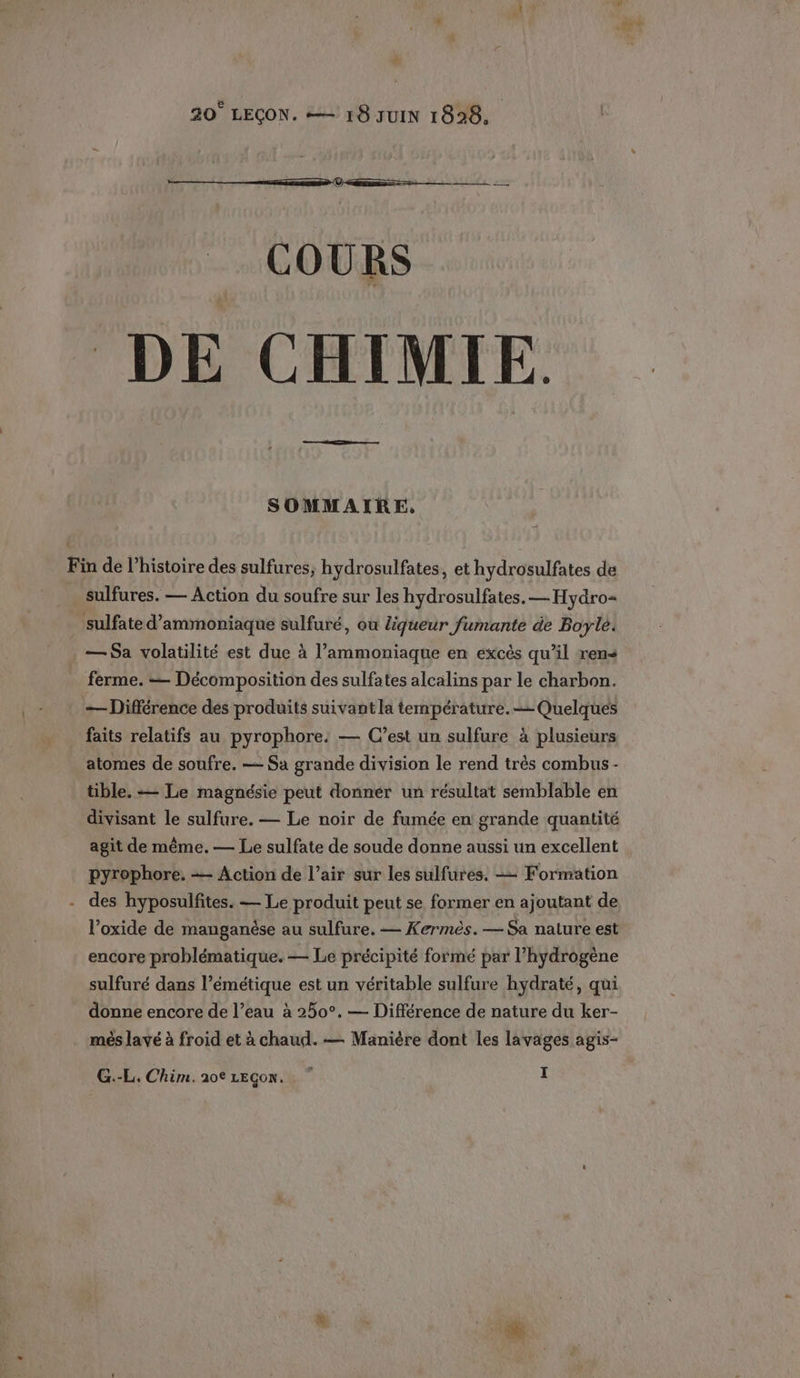 20° LEÇON. =— 18 JUIN 1828, COURS DE CHIMIE ne SOMMAIRE, Fin de l’histoire des sulfures, hydrosulfates, et hydrosulfates de _sulfures. — Action du soufre sur les hydrosulfates. — Hydro= . sulfate d’ammoniaque sulfuré, ou liqueur fumante de Boyle. — Sa volatilité est due à l’ammoniaque en excés qu’il ren ferme. — Décomposition des sulfates alcalins par le charbon. — Différence des produits suivant la température. Quelques faits relatifs au pyrophore. — C’est un sulfure à plusieurs atomes de soufre. — Sa grande division le rend très combus - tible. — Le magnésie peut donner un résultat semblable en divisant le sulfure. — Le noir de fumée en grande quantité agit de même. — Le sulfate de soude donne aussi un excellent pyrophore. = Action de l’air sur les sulfures. — Formation des hyposulfites. — Le produit peut se former en ajoutant de l’oxide de manganèse au sulfure. — Kermès. — Sa nature est encore problématique. — Le précipité formé par l’hydrogène sulfuré dans l’émétique est un véritable sulfure hydraté, qui donne encore de l’eau à 250°. — Différence de nature du ker- més lavé à froid et à chaud. — Manière dont les lavages agis-