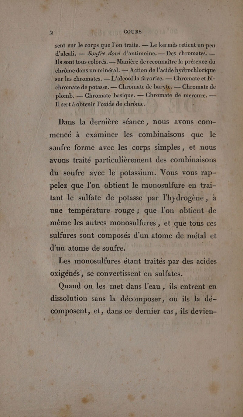 &gt; } COURS sent sur le corps que l’on traite. — Le kermés retient un peu d’alcali, — Soufre doré d’antimoine. — Des chromates. — Ils sont tous colorés. — Manière de reconnaître la présence du chrôme dans un minéral. — Action de l’acide hydrochlorique ! sur les chromates. — L'alcool la favorise. — Chromate et bi- chromate de potasse. — Chromate de baryte. — Chromate de plomb. — Chromate basique. — Chromate de mercure. — Il sert à obtenir l’oxide de chrôme. Dans la dernière séance , nous avons com- mencé à examiner les combinaisons que le soufre forme avec les corps simples, et nous avons traité particulièrement des combinaisons du soufre avec le potassium. Vous vous rap- pelez que l’on obtient le monosulfure en trai- tant le sulfate de potasse par l'hydrogène 4 à une température rouge ; que l’on obtient de même les autres monosulfures , et que tous ces sulfures sont composés d’un atome de métal et d’un atome de soufre. hu Les monosulfures étant traités par des acides oxigénés, se convertissent en sulfates. Quand on les met dans l’eau, ils entrent en dissolution sans la décomposer, ou HE EM à (A composent, et, dans ce dernier Cas, ils devien- LL