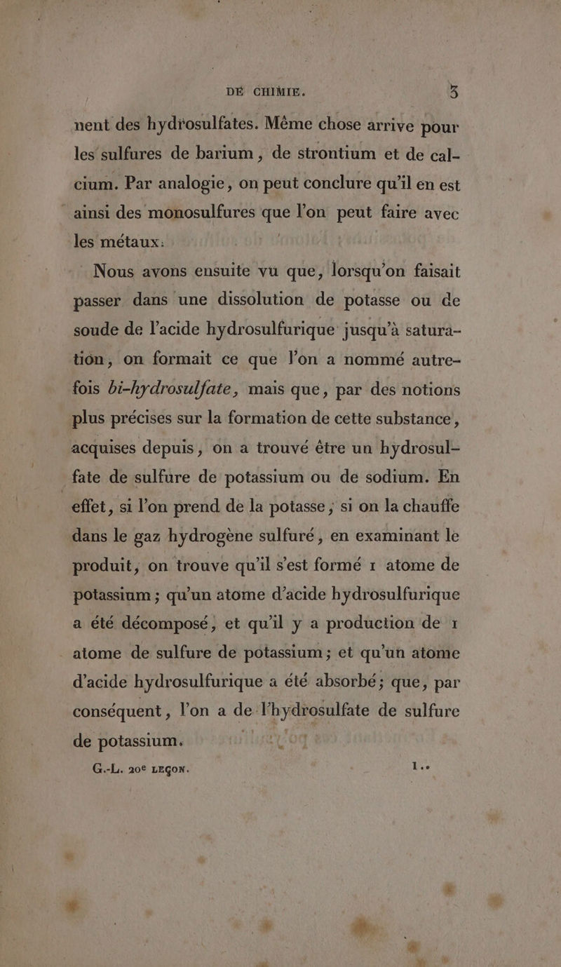 nent des hydrosulfates. Même chose arrive pour les’ sulfures de barium , de strontium et de cal- cium. Par analogie, on peut conclure qu'il en est ainsi des monosulfures que l’on peut faire avec les métaux: Nous avons ensuite vu que, lorsqu'on faisait passer dans une dissolution de potasse ou de soude de l'acide hydrosulfurique jusqu’à satura- tion, on formait ce que l’on a nommé autre- fois bi-hydrosulfate, mais que, par des notions plus précises sur la formation de cette substance, acquises depuis, on a trouvé être un hydrosul- fate de sulfure de potassium ou de sodium. En | effet, si l’on prend de la potasse ; si on la chauffe dans le gaz hydrogène sulfuré , en examinant le produit, on trouve qu’il s’est formé 1 atome de potassium ; qu'un atome d'acide hydrosulfurique a été décomposé, et qu'il y a production de 1 . atome de sulfure de potassium; et qu’un atome d'acide hydrosulfurique a été absorbé; que, par conséquent , lon a de l'hydrosulfate de sulfure L | de potassium. G.-L. 20° LEGoN. lee FA d'a