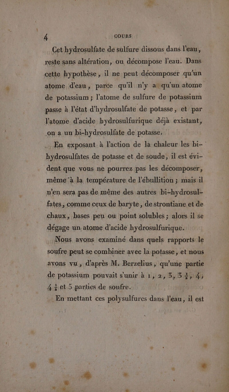 Cet hydrosulfate dé sulfure dissous dans l'eau, reste sans altération, ou décompose l’eau. Dans cette hypothèse, il ne peut décomposer qu'un atome d'eau, parce qu'il n'y a qu'un atome de potassium ; l’atome de sulfure de potassium passe à l’état d'hydrosulfate de potasse, et par l'atome d'acide hydrosulfurique déja existant, on a un bi-hydrosulfae de potasse, En exposant à l’action de la chaleur les bi- hydrosulfates de potasse et de soude, il est évi- dent que vous ne pourrez pas les décomposer, même ‘à la température de l'ébullition ; mais il n’en sera pas de même des autres bi-hydrosul- fates, comme ceux de baryte , de strontiane et de chaux, bases peu ou point solubles ; alors il se dégage un. atome d'acide hydrosulfurique. Nous avons examiné dans quels rapports:le soufre peut se combiner avec la potasse, et nous avons vu, d'après M. Berzelius | qu'une pie de potassium pouvait s'unir à 1, 2, 3,5 2,4, 43 et.5 parties de soufre. En mettant ces polysulfures dans l’eau , àl est
