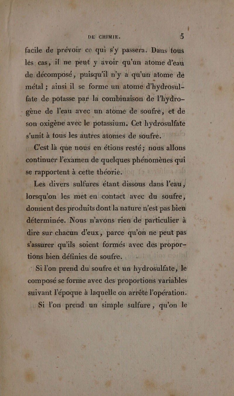 DE CHIMIE. | PRE facile de prévoir ce qui sy passera. Dans tous lés: cas, 1l ne peut y avoir qu'un atome d’éau de décompose, puisqu'il n’y à qu'un atome de métal ; ainsi 1l se forme un atome d’hydrosul- fate de potasse par la combinaison de l’hydro- * gène de l’eau avec un atome de soufre, et de son oxigène avec le potassium. Cet hydrosulfate s’unit à tous les autres atomes de soufre. . C'est là que nous en étions resté ; nous allons continuer l’examen de quelques phénomènes qui se rapportent à cette théorie. Les divers sulfures étant dissous dans l’eau, lorsqu'on les met en contact avec du soufre, donnent des produits dont la nature n’est pas bien déterminée. Nous n'avons rien de particulier à dire sur chacun d'eux, parce qu'on ne peut pas s'assurer qu'ils soient formés avec des propor- tions bien définies de soufre. . : Si l’on prend du soufre et un hydrosulfate, le composé se forme avec des proportions variables suivant l’époque à laquelle on arrête l'opération. Si l’on prend un simple sulfure, qu'on le