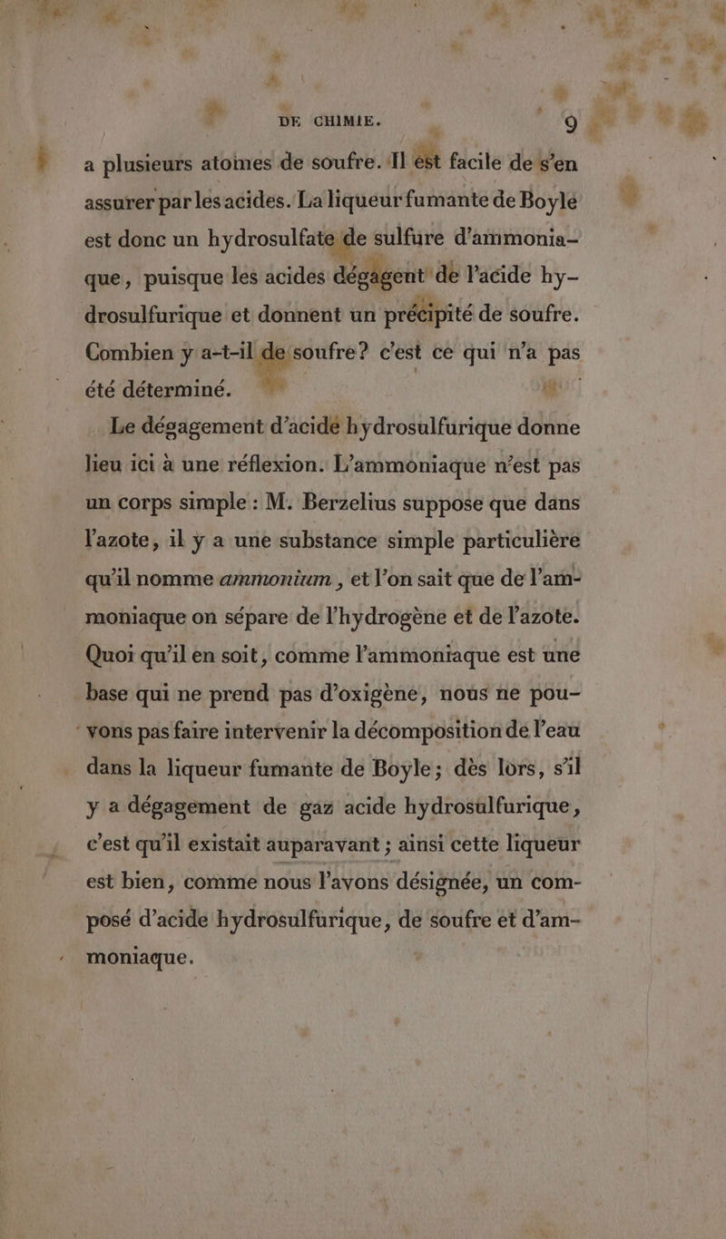 4 A de a plusieurs atomes de soufre. Il est facile de s'en assurer par les acides. La liqueur fumante de Boylé est donc un hydrosulfate de sulfure d’ammonia- que, puisque les acides dégagent dé Vacide hy- drosulfurique et donnent un précipité de soufre. Combien y a-t-il dessoufre? c'est ce qui n'a pas été déterminé. ho: Le dégagement d'acide h ydrosulfurique donne lieu ici à une réflexion. L’ammoniaque n’est pas un corps simple : M. Berzelius suppose que dans l'azote, 1l ÿ a une substance simple particulière qu’il nomme ammonium , et l’on sait que de l’am- moniaque on sépare de l'hydrogène et de l'azote. Quoi qu’il en soit, comme l’ammoniaque est une base qui ne prend pas d’oxigène, nous ne pou- dans la liqueur fumante de Boyle; dès lors, sil y a dégagement de gaz acide hydrosülfurique, c'est qu'il existait auparavant ; ainsi cette liqueur posé d'acide hydrosulfurique, de soufre et d’am- moniaque. ta” $