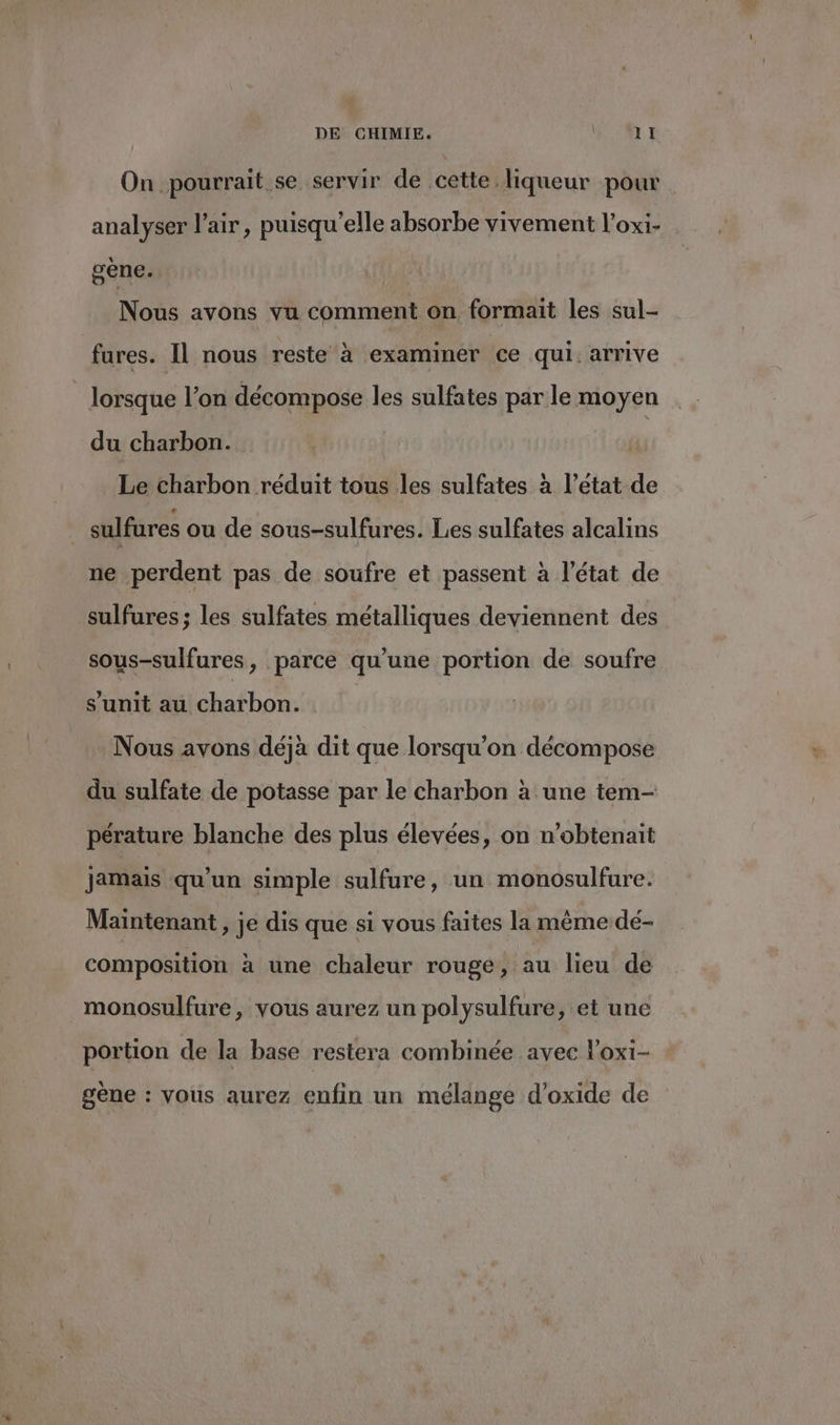On pourrait se servir de cette liqueur pour analyser lair, puisqu'elle absorbe vivement l’oxi- gène. | Nous avons vu comment on formait les sul- fures. Il nous reste à examiner ce qui. arrive _ lorsque l’on décompose les sulfates par le moyen du charbon. Le charbon réduit tous les sulfates à l’état de sulfures ou de sous-sulfures. Les sulfates alcalins ne perdent pas de soufre et passent à l’état de sulfures; les sulfates métalliques deviennent des sous-sulfures, parce qu’une portion de soufre s’unit au charbon. Nous avons déjà dit que lorsqu'on décompose du sulfate de potasse par le charbon à une tem- pérature blanche des plus élevées, on n’obtenait jamais qu'un simple sulfure, un monosulfure. Maintenant, je dis que si vous faites la mème dé- composition à une chaleur rouge, au lieu de monosulfure, vous aurez un polysulfure, ‘et une portion de la base restera combinée avec l’oxi- gène : vous aurez enfin un mélange d'oxide de