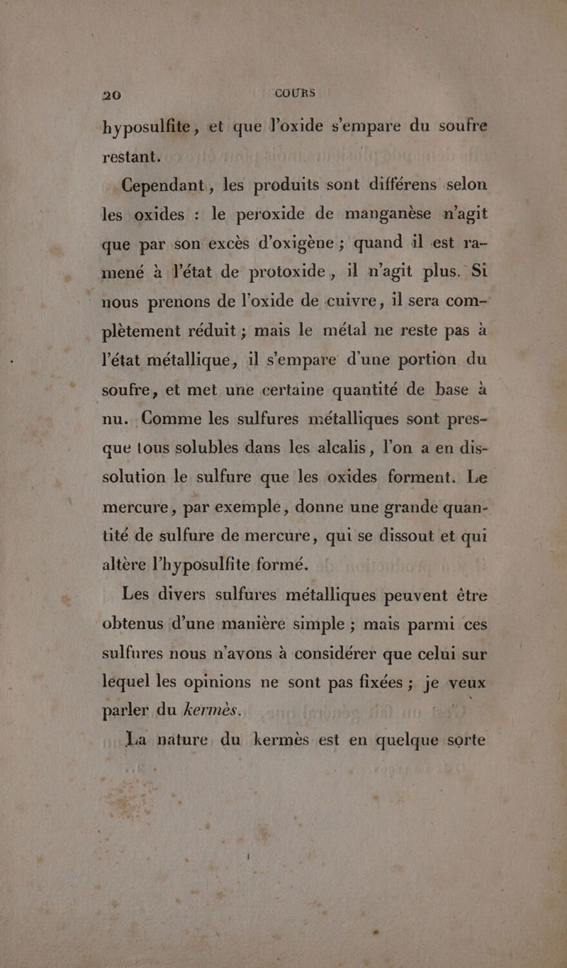 hyposulfite, et que l’oxide s'empare du soufre restant. Cependant, les produits sont différens selon les oxides : le peroxide de manganèse m'agit que par son excès d’oxigène ; quand il est ra- mené à l’état de protoxide,, 11 n'agit plus. Si | nous prenons de l'oxide de cuivre, il sera com- plètement réduit ; mais le métal ne reste pas à l'état métallique, il s'empare d'une portion du soufre, et met une certaine quantité de base à nu. . Comme les sulfures métalliques sont pres- que tous solubles dans les alcalis, l’on a en dis- solution le sulfure que les oxides forment. Le mercure, par exemple, donne une grande quan- tité de sulfure de mercure, qui se dissout et qui altère l’hyposulfite formé. Les divers sulfures métalliques peuvent être obtenus d’une manière simple ; mais parmi ces sulfures nous n'avons à considérer que celui sur lequel les opinions ne sont pas fixées ;. je veux parler du kermeés. y La nature du kermès est en quelque sorte