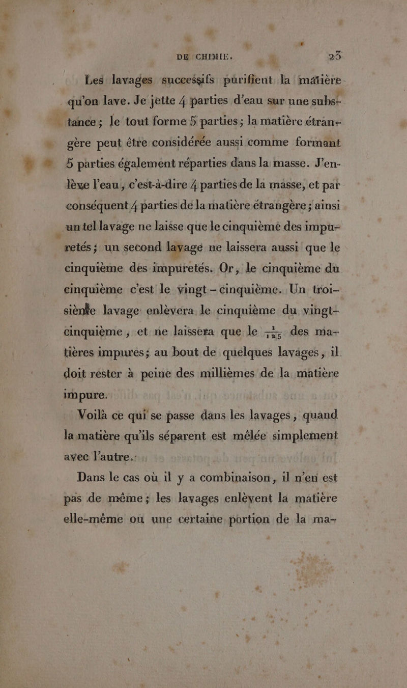 Y: LA DE CHIMIE, x 29- Les lavages successifs purifient la matière. qu'on lave. Je jette 4 parties d’eau sur une subs- “À tance ; le tout forme 5 parties; la matière étran- » gère peut être considérée aussi comme formant ” 5 parties également réparties dans la masse. J’en- lève l’eau, c’est-à-dire 4 parties de la masse, et par conséquent 4 parties de la matière étrangère ; ainsi an tel lavage ne laisse que le cinquième des impu- _retés; un second layagé ne laissera aussi que le cinquième des impuretés. Or, le cinquième du cinquième c’est le vingt - cinquième. Un troi- siènie lavage enlèvera le cinquième du vingt- cinquième , et ne laissera que le + des ma- tières impures; au bout de quelques lavages , 1l doit rester à peine des millièmes de la matière impure. : Voilà ce qui se passe dans les lavages, quand lammatière qu'ils séparent est mêlée simplement avec l’autre: Dans le cas où 1l y a combinaison, il n’en est pas de même; les lavages enléyent la matière elle-même ou une certaine portion de la ma-