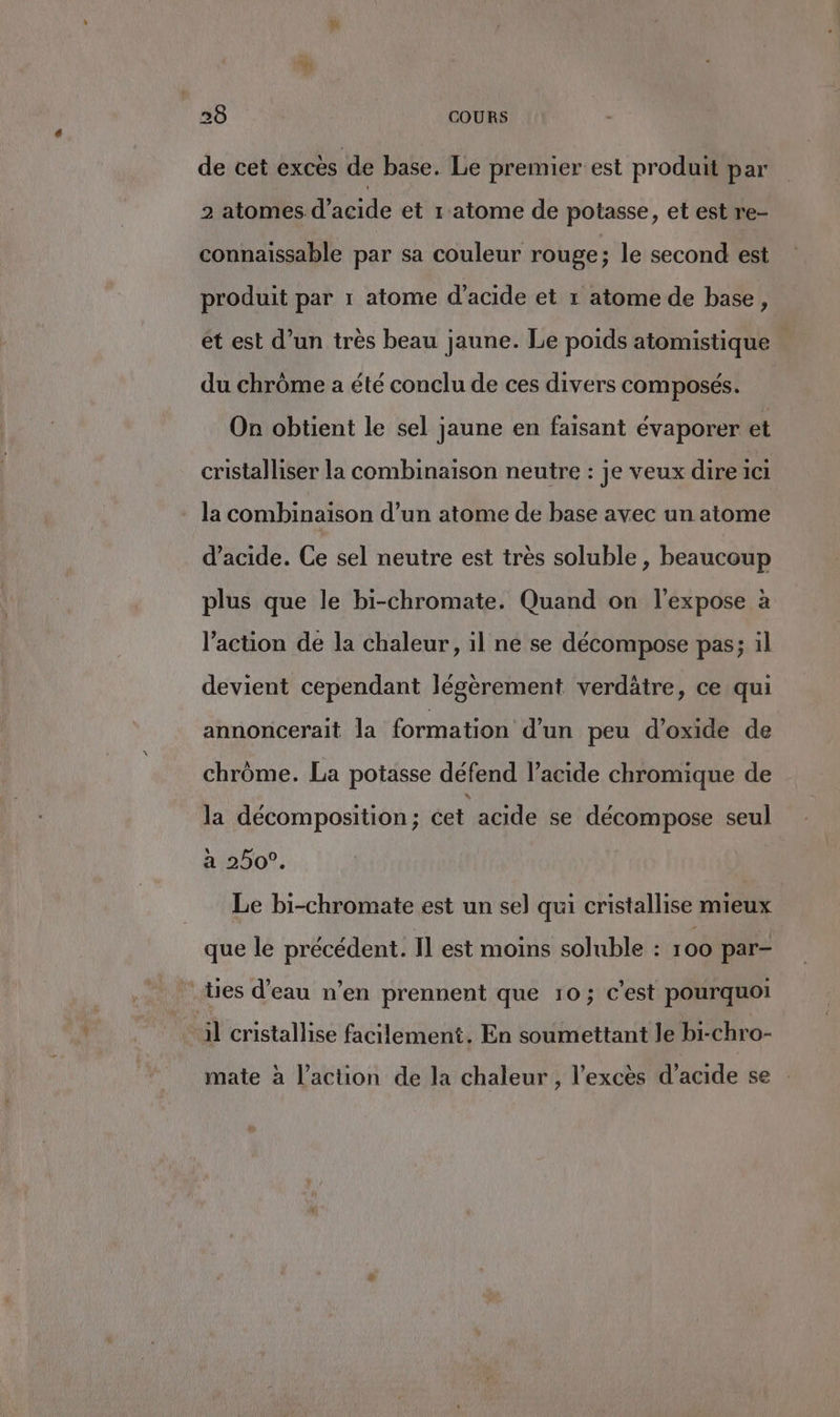 de cet excès de base. Le premier est produit par 2 atomes d'acide et r'atome de potasse, et est re- connaïssable par sa couleur rouge; le second est produit par 1 atome d'acide et r atome de base, et est d’un très beau jaune. Le poids atomistique du chrôme a été conclu de ces divers composés. On obtient le sel jaune en faisant évaporer et cristalliser la combinaison neutre : je veux dire ici la combinaison d’un atome de base avec un atome d'acide. Ce sel neutre est très soluble , beaucoup plus que le bi-chromate. Quand on l’expose à l’action de la chaleur, il ne se décompose pas; il devient cependant légèrement verdätre, ce qui annoncerait la formation d'un peu d’oxide de chrôme. La potasse défend l’acide chromique de la décomposition; cet acide se décompose seul H\b507. Le bi-chromate est un sel qui cristallise mieux que le précédent. Il est moins soluble : 100 par- ties d’eau n’en prennent que 10; c’est pourquoi il cristallise facilement. En soumettant le bi-chro- mate à l’action de la chaleur , l'excès d'acide se