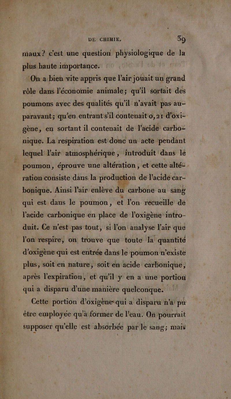  CR - WA: maux? c'est une question physiologique de la plus haute importance. ‘On: a:bien vite appris que l’air jouait un grand rôle dans l’économie animale; qu’il sortait des poumons avec des qualités qu’il n'avait pas au- paravant; qu'en.entrant s’il contenait o,21 d'oxi- gène, en sortant 1l contenait de l'acide carbo= nique. La respiration est donc un acte ‘pendant lequel Pair atmosphérique, introduit dans le poumon, éprouve une altération, et cette alté- ration consiste dans. la production de l’acidé car- bonique. Aimsi l'air enlève du carbone au sang qui est dans le poumon, et l’on. recueille de | l'acide carbonique en place de l’oxigène intro- duit. Ce n’est pas tout, si l’on! analyse l'air que l'on respire, on trouve que toute la quantité d’oxigène qui est entrée dans le poumon n'existe plus, soit en nature, soit en acide carbonique, après l'expiration, et qu'il y en a une portion qui a disparu d’une manière quelconque. Cette portion d'oxigène: qui a disparu n’a! pu ètre employée qu'a former de l’eau. On pourrait supposer qu'elle est absorbée par le sang; mais