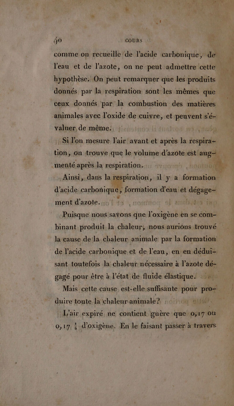 comme on recueille de l'acide carbonique de l'eau et de l'azote, on ne peut admettre cette hypothèse. On peut remarquer que les produits donnés par la respiration sont les mêmes que ceux donnés par la combustion des matières animales avec l'oxide de cuivre, et peuvent s’é- valuer, de même: Si l’on mesure l'air avant et après la respira- tion, on trouve que le volume d’azote.est ne .menté après la respiration. 110 A. Ainsi, dans la ” pus ,» 1l y a formation | d'acide carbonñique, formation d’eau et di: Da ment d'azote. of 43 1 Lars Puisque nous sayons que l’oxigène en se Com- binant produit la chaleur, nous aurions trouvé la cause dela chaleur animale: par la formation de l’acide carbonique.et de l’eau, en:en dédui- sant toutefois la chaleur-nécessaire à l'azote dé- gagé pour étre à l’état de fluide élastique. : e | : Mais cette cause est-elle suffisante pour pro= duire toute la chaleur animale?. , OU AU L'air expiré ne contient guëre que o;17 où 0,17, ; d’oxigène. En le faisant passer à travers