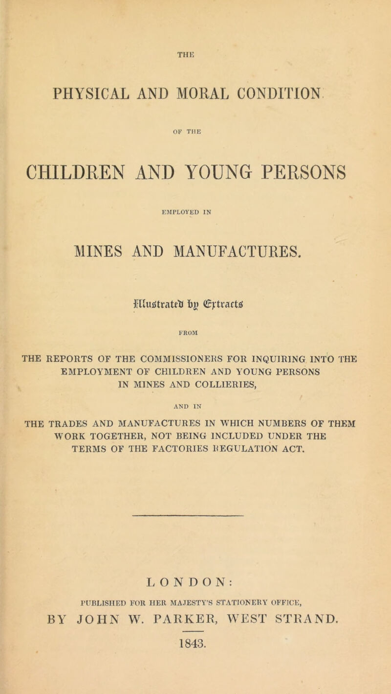 THE PHYSICAL AND MORAL CONDITION OF TIIE CHILDREN AND YOUNG PERSONS EMPLOYED IN MINES AND MANUFACTURES. irllutftratrtJ bi) detracts FROM THE REPORTS OF THE COMMISSIONERS FOR INQUIRING INTO THE EMPLOYMENT OF CHILDREN AND YOUNG PERSONS IN MINES AND COLLIERIES, AND IN THE TRADES AND MANUFACTURES IN WHICH NUMBERS OF THEM WORK TOGETHER, NOT BEING INCLUDED UNDER THE TERMS OF THE FACTORIES REGULATION ACT. LONDON: PUBLISHED FOR HER MAJESTY’S STATIONERY OFFICE, BY JOHN W. PARKER, WEST STRAND. 1843.