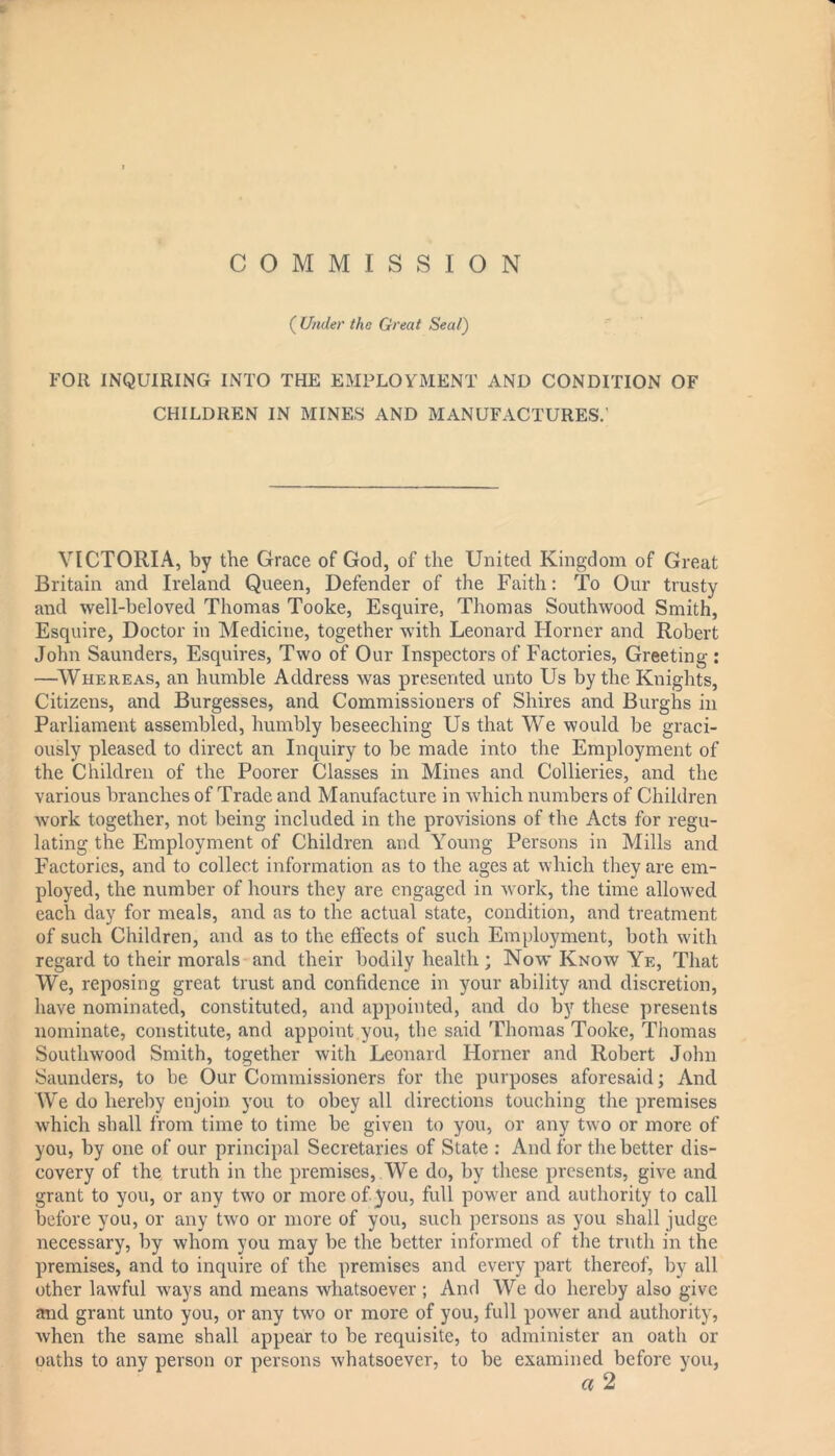 * COMMISSION ( Under the Great Seal) FOR INQUIRING INTO THE EMPLOYMENT AND CONDITION OF CHILDREN IN MINES AND MANUFACTURES.' VICTORIA, by the Grace of God, of the United Kingdom of Great Britain and Ireland Queen, Defender of the Faith: To Our trusty and well-beloved Thomas Tooke, Esquire, Thomas Southwood Smith, Esquire, Doctor in Medicine, together with Leonard Horner and Robert John Saunders, Esquires, Two of Our Inspectors of Factories, Greeting : —Whereas, an humble Address was presented unto Us by the Knights, Citizens, and Burgesses, and Commissioners of Shires and Burghs in Parliament assembled, humbly beseeching Us that We would be graci- ously pleased to direct an Inquiry to be made into the Employment of the Children of the Poorer Classes in Mines and Collieries, and the various branches of Trade and Manufacture in which numbers of Children work together, not being included in the provisions of the Acts for regu- lating the Employment of Children and Young Persons in Mills and Factories, and to collect information as to the ages at which they are em- ployed, the number of hours they are engaged in work, the time allowed each day for meals, and as to the actual state, condition, and treatment of such Children, and as to the effects of such Employment, both with regard to their morals and their bodily health ; Now Know Ye, That We, reposing great trust and confidence in your ability and discretion, have nominated, constituted, and appointed, and do by these presents nominate, constitute, and appoint you, the said Thomas Tooke, Thomas Southwood Smith, together with Leonard Horner and Robert John Saunders, to be Our Commissioners for the purposes aforesaid; And We do hereby enjoin you to obey all directions touching the premises which shall from time to time be given to you, or any two or more of you, by one of our principal Secretaries of State : And for the better dis- covery of the truth in the premises, We do, by these presents, give and grant to you, or any two or more of you, full power and authority to call before you, or any two or more of you, such persons as you shall judge necessary, by whom you may be the better informed of the truth in the premises, and to inquire of the premises and every part thereof, by all other lawful ways and means whatsoever ; And We do hereby also give and grant unto you, or any two or more of you, full power and authority, when the same shall appear to be requisite, to administer an oath or oaths to any person or persons whatsoever, to be examined before you,