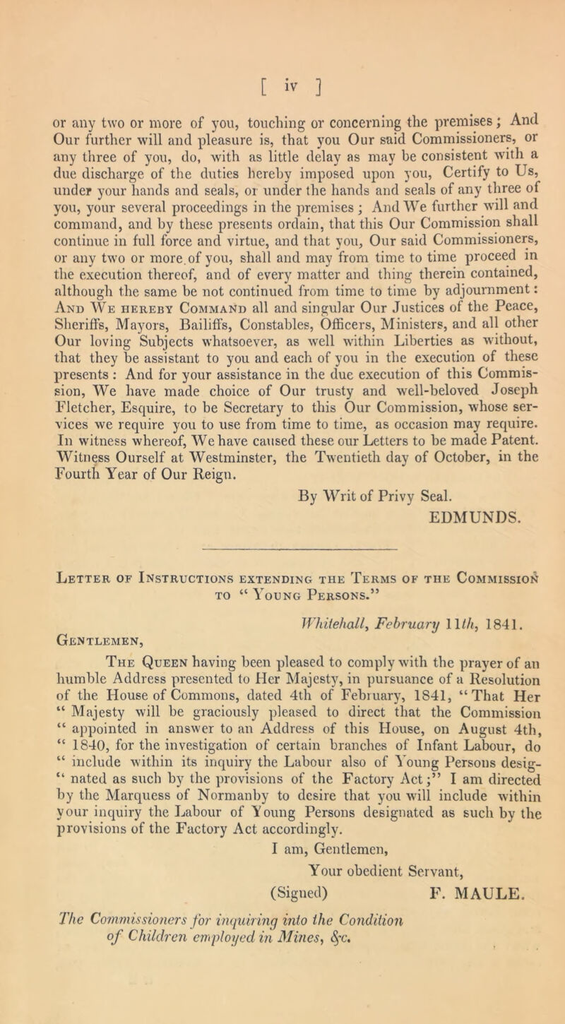 or any two or more of you, touching or concerning the premises; And Our further will and pleasure is, that you Our said Commissioners, or any three of you, do, with as little delay as may be consistent with a due discharge of the duties hereby imposed upon you, Certify to Us, under your hands and seals, or under the hands and seals of any three of you, your several proceedings in the premises ; And We further will and command, and by these presents ordain, that this Our Commission shall continue in full force and virtue, and that you. Our said Commissioners, or any two or more, of you, shall and may from time to time proceed in the execution thereof, and of every matter and thing therein contained, although the same be not continued from time to time by adjournment: And We hereby Command all and singular Our Justices of the Peace, Sheriffs, Mayors, Bailiffs, Constables, Officers, Ministers, and all other Our loving Subjects whatsoever, as well within Liberties as without, that they be assistant to you and each of you in the execution of these presents : And for your assistance in the due execution of this Commis- sion, We have made choice of Our trusty and well-beloved Joseph Fletcher, Esquire, to be Secretary to this Our Commission, whose ser- vices we require you to use from time to time, as occasion may require. In witness whereof, We have caused these our Letters to be made Patent. Witness Ourself at Westminster, the Twentieth day of October, in the Fourth Year of Our Reign. By Writ of Privy Seal. EDMUNDS. Letter of Instructions extending the Terms of the Commission to “ Young Persons.” Whitehall, February 11th, 1841. Gentlemen, The Queen having been pleased to comply with the prayer of an humble Address presented to Her Majesty, in pursuance of a Resolution of the House of Commons, dated 4th of February, 1841, “That Her “ Majesty will be graciously pleased to direct that the Commission “ appointed in answer to an Address of this House, on August 4th, “ 1840, for the investigation of certain branches of Infant Labour, do “ include within its inquiry the Labour also of Young Persons desig- “ nated as such by the provisions of the Factory Act;” I am directed by the Marquess of Normanby to desire that you will include within your inquiry the Labour of Young Persons designated as such by the provisions of the Factory Act accordingly. I am, Gentlemen, Your obedient Servant, (Signed) F. MAULE. The Commissioners for inquiring into the Condition of Children employed in Mines, &fc.