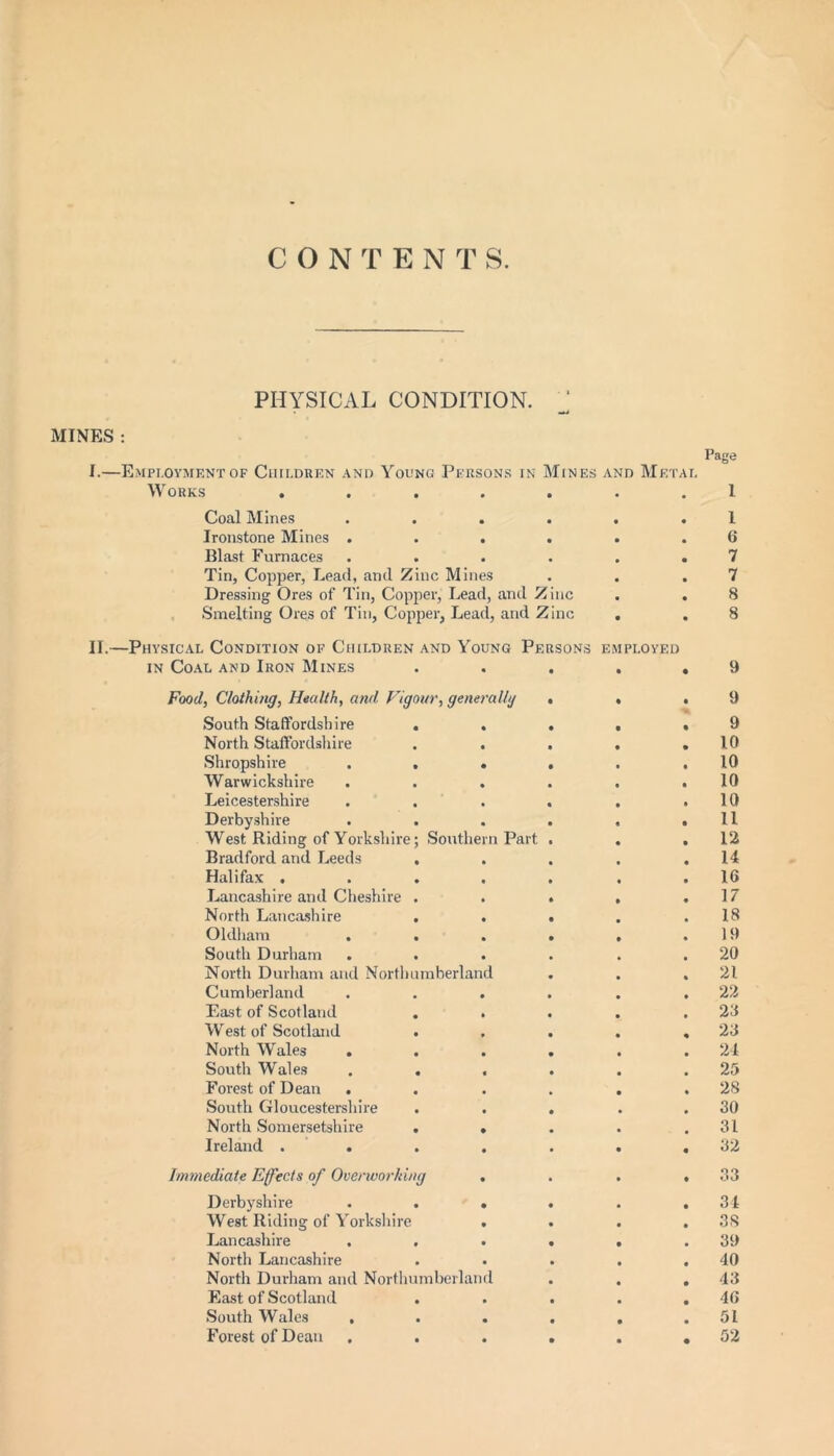 CONTENT S PHYSICAL CONDITION. MINES : I.—Employment of Children and Young Persons in Mines and Works ...... Coal Mines ..... Ironstone Mines ..... Blast Furnaces ..... Tin, Copper, Lead, and Zinc Mines Dressing Ores of Tin, Copper, Lead, and Zinc Smelting Ores of Tin, Copper, Lead, and Zinc . Page Metal 1 . 1 6 . 7 . 7 . 8 8 II.—Physical Condition of Children and Young Persons employed in Coal and Iron Mines Food, Clothing, Health, and Vigour, generally . . .9 South Staffordshire . . . . ,9 North Staffordshire . . . . .10 Shropshire . . . . . .10 Warwickshire . . . . . .10 Leicestershire . . . . . .10 Derbyshire . . . . . .11 West Riding of Yorkshire; Southern Part . . .12 Bradford and Leeds , . . . .14 Halifax . . . . . . .16 Lancashire and Cheshire . . . . .17 North Lancashire . . . . .18 Oldham . . . . , .19 South Durham . . . . . .20 North Durham and Northumberland . . ,21 Cumberland . . . . . .22 East of Scotland . . . . .26 West of Scotland . . . . .23 North Wales . . . . . .24 South Wales . . , . . .25 Forest of Dean . . . . . .28 South Gloucestershire . . . . .30 North Somersetshire . . . . .31 Ireland . . . . . . .32 Immediate Effects of Overworking . . . .33 Derbyshire . . . . . .34 West Riding of Yorkshire .... 38 Lancashire . . . . . .39 North Lancashire . • . . .40 North Durham and Northumberland . . .43 East of Scotland . . . . .46 South Wales , . . . . .51 Forest of Dean . . . . . .52