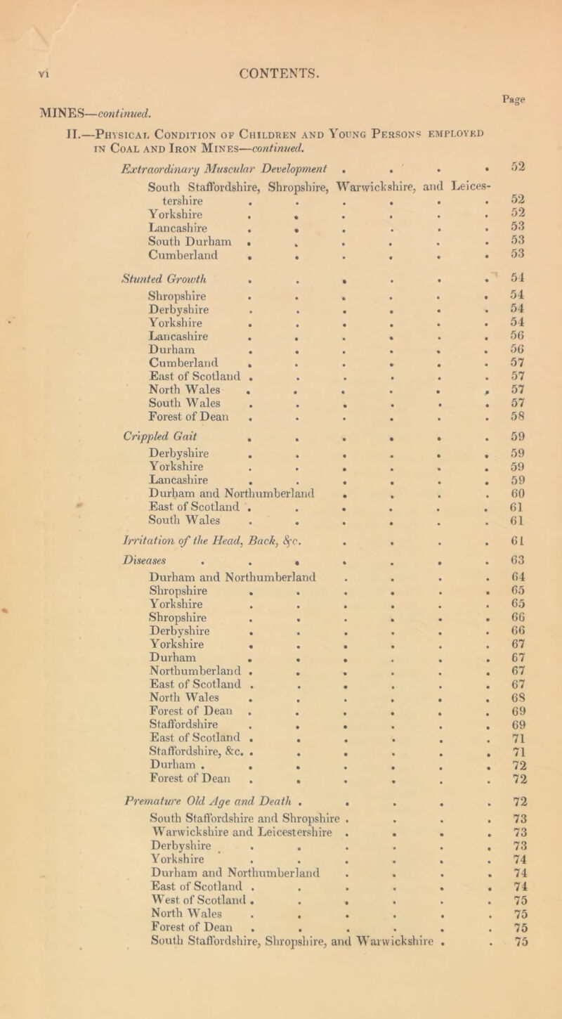 Page MINES—continued. II.—Physical Condition of Children and Young Persons employed in Coal and Iron Mines—continued. Extraordinary Muscular Development . . . .52 South Staffordshire, Shropshire, Warwickshire, and Leices- tershire . . . . • .52 Yorkshire . . . . . .52 Lancashire ...... 53 South Durham • . . . . .53 Cumberland . . . . . .53 Stunted Growth . . • . • .54 Shropshire . . . . • .54 Derbyshire . . • • • .54 Yorkshire . . . . . .54 Lancashire . . . • . .56 Durham . . . . . .56 Cumberland . . . . . .57 East of Scotland . . . . . .57 North Wales . . . . . .57 South Wales . . . . . .57 Forest of Dean . . . . . .58 Crippled Gait , . . . . .59 Derbyshire . . . . . .59 Yorkshire . . . . . .59 Lancashire . . . . . .59 Durham and Northumberland . . . .60 East of Scotland . . . . . .61 South Wales . . . . . .61 Irritation of the Head, Back, fyc. . . . .61 Diseases . . . . . . .63 Durham and Northumberland . . . .64 Shropshire . . . . . .65 Yorkshire . . . . . .65 Shropshire . . . . . .66 Derbyshire . . . . . .66 Yorkshire . . . . . .67 Durham . . . . . .67 Northumberland . . . . . .67 East of Scotland . . . . . .67 North Wales . . . . . . 6S Forest of Dean . . . . . .69 Staffordshire . . . . . .69 East of Scotland . . . . . .71 Staffordshire, &c. . . . . . .71 Durham . . . . . . .72 Forest of Dean . . . , . .72 Premature Old yige and Death . . . . .72 South Staffordshire and Shropshire . . . .73 Warwickshire and Leicestershire . . . .73 Derbyshire . . . . . .73 Yorkshire . . . . . .74 Durham and Northumberland . . . .74 East of Scotland . . . . . .74 West of Scotland. . . . . .75 North Wales . . . . . .75 Forest of Dean . . . . . .75 South Staffordshire, Shropshire, and Warwickshire . . 75