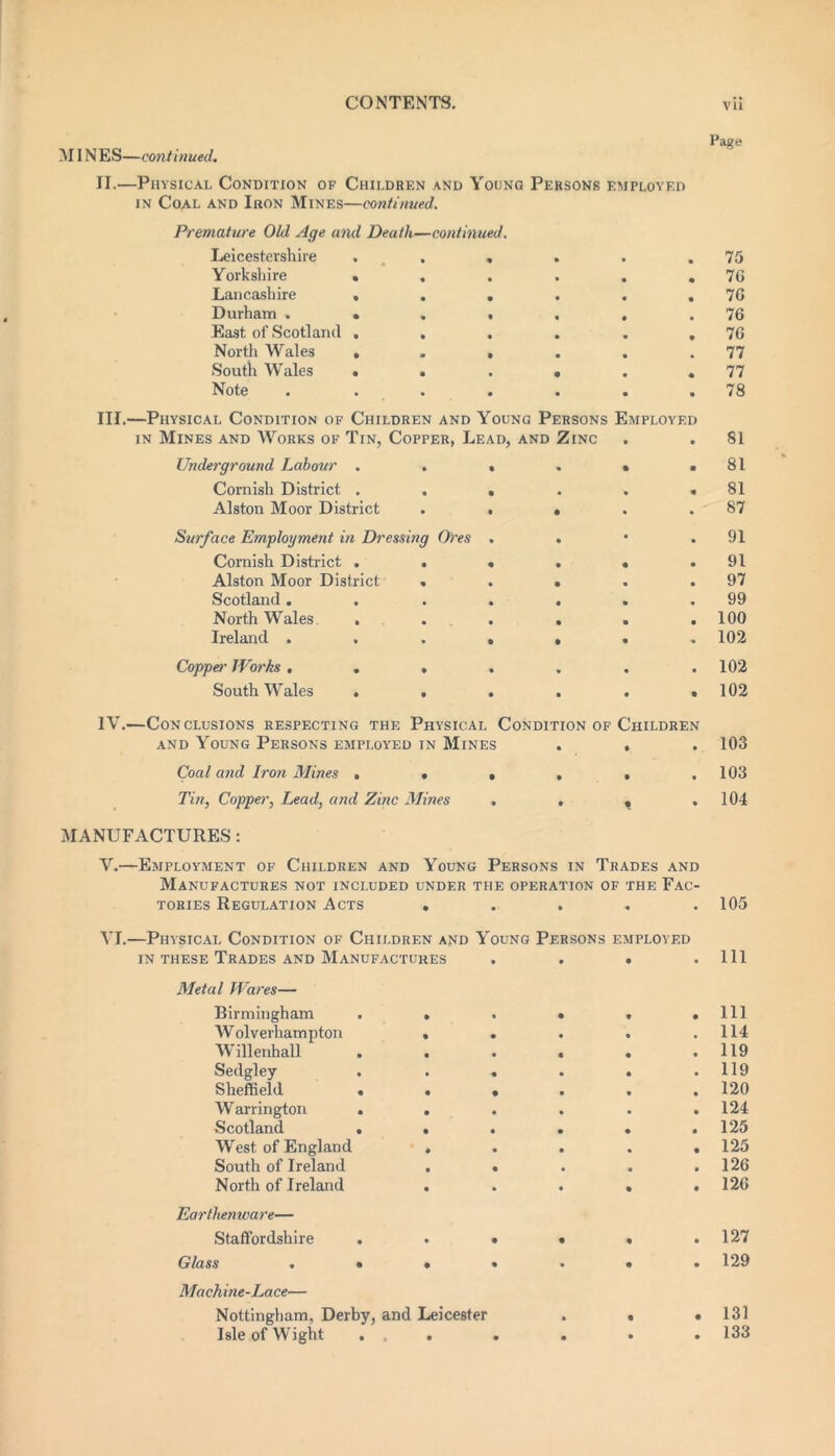 MINES—continued. Paf?e II.—Physical Condition of Chii.drf.n and Young Persons employed in Coal and Iron Mines—continued. Premature Old Age and Death—continued. Leicestershire . , . . .75 Yorkshire . . . . . .76 Lancashire . . . . . .76 Durham . • . . , , .76 East of Scotland . . . . . ,76 North Wales . . , . . .77 South Wales * . . . . .77 Note . . . . . . .78 III. —Physical Condition of Children and Young Persons Employed in Mines and Works of Tin, Copper, Lead, and Zinc . . 81 Underground Labour . . , . . .81 Cornish District . . . . . .81 Alston Moor District . • • . .87 Surface Employment in Dressing Ores . . • .91 Cornish District . . • . • .91 Alston Moor District . . . . .97 Scotland. . . . . . .99 North Wales ...... 100 Ireland ....... 102 Copper Works ....... 102 South Wales . . . . . .102 IV. —Conclusions respecting the Physical Condition of Children and Young Persons employed in Mines . , . 103 Coal and Iron Mines . . . , , .103 Tin, Copper, Lead, and Zinc Mines . , , ,104 MANUFACTURES : V.—Employment of Children and Young Persons in Trades and Manufactures not included under the operation of the Fac- tories Regulation Acts . . . . .105 -Physical Condition of Children and Young Persons employed in these Trades and Manufactures .... 111 Metal Wares— Birmingham • ♦ • • • 111 W olverhampton • • • • • 114 Willenhall • • • • 119 Sedgley . • • • • • 119 Sheffield . • • • • • 120 Warrington . • • • • • 124 Scotland . • • • • • 125 West of England • • • • • 125 South of Ireland • • • • • 126 North of Ireland • • • • • 126 Earthenwa re— Staffordshire . • • • • 127 Glass . • • • • • • 129 Machine-Lace— Nottingham, Derby, and Leicester • • • 131 Isle of Wight . • • • • • 133