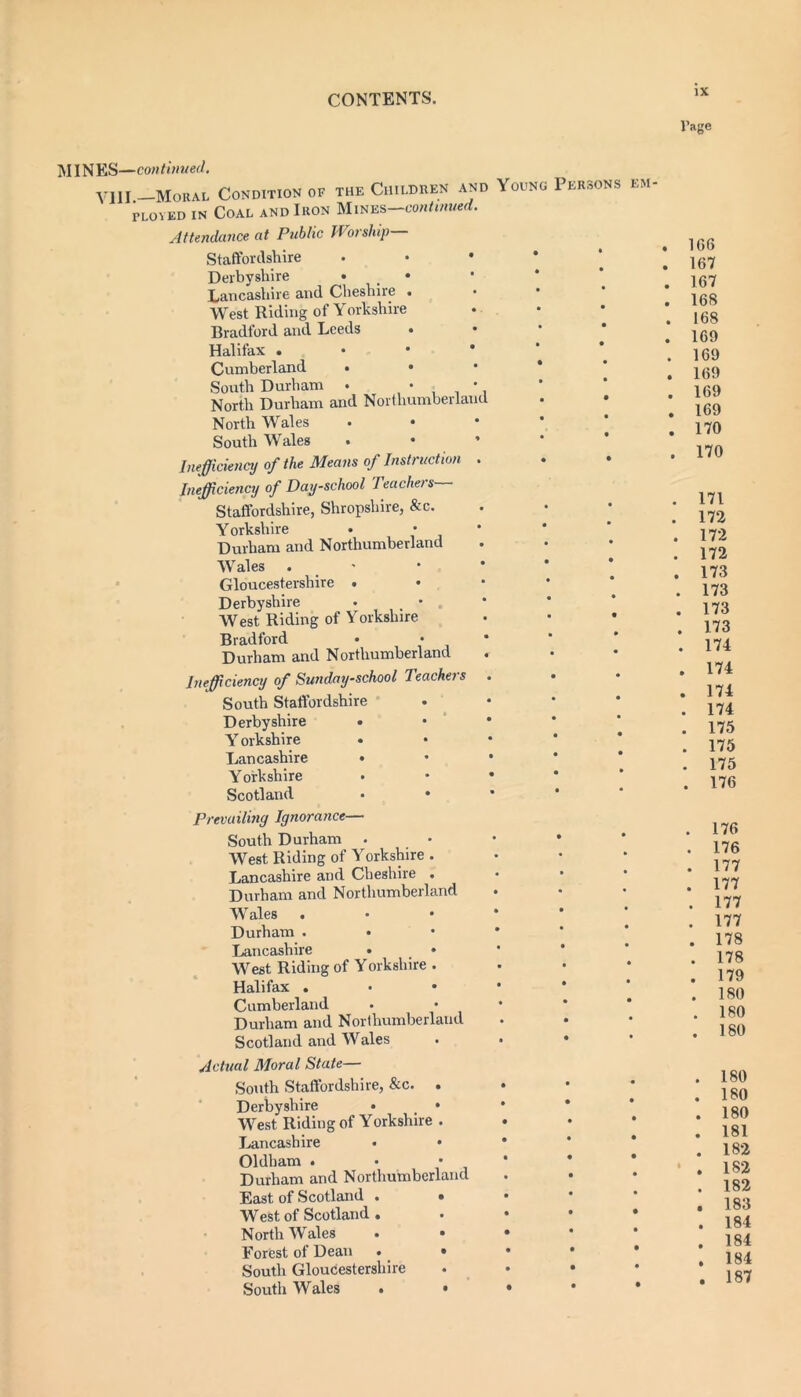 l’age MINES—con t inned. VIH Moral Condition of the Children and Yodno Persons em ployed in Coal and Ikon Mines—continued. Attendance at Public Worship Staffordshire • Derbyshire • • Lancashire and Cheshire . West Riding of Yorkshire Bradford and Leeds Halifax . Cumberland • • • * South Durham . • • North Durham and Northumberland North Wales South Wales • • * Inefficiency of the Means of Instruction . Inefficiency of Day-school Teachers— Staffordshire, Shropshire, &c. Y orkshire • • Durham and Northumberland Wales . Gloucestershire • Derbyshire • • West Riding of Yorkshire Bradford Durham and Northumberland Inefficiency of Sunday-school Teacheis • • South Staffordshire Derbyshire • • • Y orkshire Lancashire • • • * Yorkshire . • • • Scotland • • Prevailing Ignorance— South Durham . West Riding of Yorkshire . Lancashire and Cheshire . Durham and Northumberland Wales . • • * Durham . Lancashire . _ • West Riding of Yorkshire . Halifax . Cumberland Durham and Northumberland Scotland and Wales . • • Actual Moral State— South Staffordshire, &c. . • Derbyshire • _ • * West Riding of Yorkshire . Lancashire • • * Oldham . • • * Durham and Northumberland East of Scotland . • • West of Scotland. . • • • North Wales • • • Forest of Dean . • • • * South Gloucestershire . • • South Wales . • • • * . 1G6 . 167 . 167 . 168 . 168 . 169 . 169 . 169 . 169 . 169 . 170 . 170 . 171 . 172 . 172 . 172 . 173 . 173 . 173 . 173 . 174 . 174 . 174 . 174 . 175 . 175 . 175 . 176 . 176 . 176 . 177 . 177 . 177 . 177 . 178 . 178 . 179 . 180 . 180 . 180 . 180 . 180 . 180 . 181 . 182 * . 182 . 182 . 183 . 184 . 184 . 184 . 187