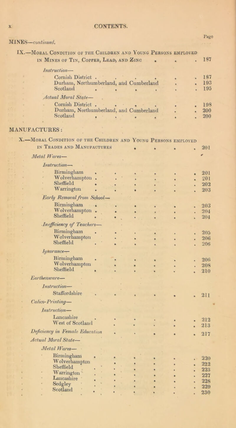 MINES—continued. l’ago IX.—Moral Condition of the Children and Young Persons employed in Mines of Tin, Copper, Lead, and Zinc . . .187 Instruction— Cornish District . . . . . .187 Durham, Northumberland, and Cumberland . . 193 Scotland . . . . . .195 Actual Moral State— Cornish District 198 Durham, Northumberland, and Cumberland . . 200 Scotland ...... 200 MANUFACTURES : X.—Moral Condition of the Children and Young Persons employed in Trades and Manufactures ... 201 Metal Wares— Instruction— Birmingham . Wolverhampton . Sheffield . Warrington . Early Removal from School— Birmingham « Wolverhampton . Sheffield . ■Inefficiency of Teachers— Birmingham . W olverhampton Sheffield Ignorance— Birmingham . W olverhampton Sheffield . Earthenware— * 201 201 202 203 203 204 204 205 206 206 206 208 210 Instruction— Staffordshire Calico-Printing— Instruction— Lancashire West of Scotland Deficiency in Female Education Actual Moral State— . 211 . 212 . 213 . 217 Metal Wares— Birmingham W olverhampton Sheffield Warrington  Lancashire Sedgley Scotland 220 222 223 227 228 229 230