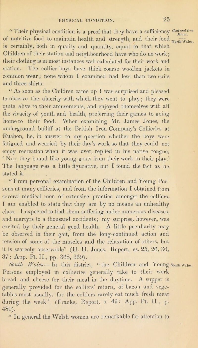 Their physical condition is a proof that they have a sufficiency Coaj™*/ron of nutritive food to maintain health and strength, and their food .. —~ . G 7 North >1 ales, is certainly, both in quality and quantity, equal to that which Children of their station and neighbourhood have who do no work; their clothing is in most instances well calculated for their work and station. The collier boys have thick coarse woollen jackets in commonwear; none whom I examined had less than two suits and three shirts.  As soon as the Children came up I was surprised and pleased to observe the alacrity with which they went to play; they were quite alive to their amusements, and enjoyed themselves with all the vivacity of youth and health, preferring their games to going home to their food. When examining Mr. James Jones, the underground bailiff at the British Iron Company’s Collieries at Ruabon, he, in answer to my question whether the boys were fatigued and wearied by their day’s work so that they could not enjoy recreation when it was over, replied in his native tongue, ‘ No; they bound like young goats from their work to their play.’ The language was a little figurative, but I found the fact as he stated it. “ From personal examination of the Children and Young Per- sons at many collieries, and from the information I obtained from several medical men of extensive practice amongst the colliers, I am enabled to state that they are by no means an unhealthy class. I expected to find them suffering under numerous diseases, and martyrs to a thousand accidents; my surprise, however, was excited by their general good health. A little peculiarity may be observed in their gait, from the long-continued action and tension of some of the muscles and the relaxation of others, but it is scarcely observable” (H. II. Jones, Report, ss. 25, 26, 36, 37: App. Pt. II., pp. 368, 369). South Wales.—In this district, the Children and Young south Wales. Persons employed in collieries generally take to their work bread and cheese for their meal in the daytime. A supper is generally provided for the colliers’ return, of bacon and vege- tables most usually, for the colliers rarely eat much fresh meat during the week” (Franks, Report, s. 49: App. Pt. II., p. 480).  In general the Welsh women are remarkable for attention to