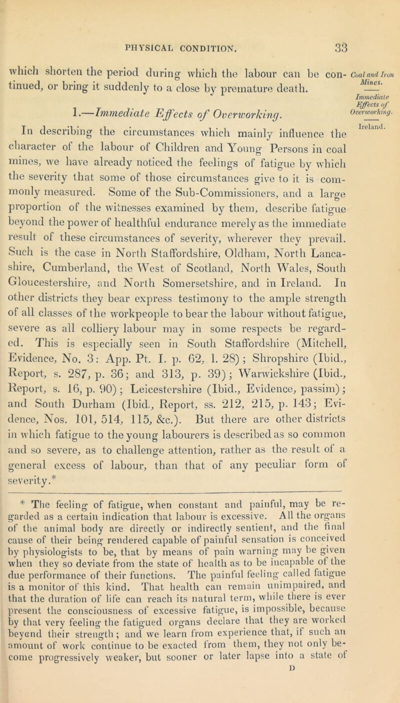 which shorten the period during which the labour can be con- tinued, or bring it suddenly to a close by premature death. 1*—Immediate Effects of Overworking. In describing the circumstances which mainly influence the character ot the labour of Children and Young Persons in coal mines, we have already noticed the feelings of fatigue by which the severity that some of those circumstances give to it is com- monly measured. Some of the Sub-Commissioners, and a large proportion of the witnesses examined by them, describe fatigue beyond the power of healthful endurance merely as the immediate result of these circumstances of severity, wherever they prevail. Such is the case in North Staffordshire, Oldham, North Lanca- shire, Cumberland, the West of Scotland, North Wales, South Gloucestershire, and North Somersetshire, and in Ireland. In other districts they bear express testimony to the ample strength of all classes of the workpeople to bear the labour without fatigue, severe as all colliery labour may in some respects be regard- ed. This is especially seen in South Staffordshire (Mitchell, Evidence, No. 3: App. Pt. I. p. G2, 1. 28); Shropshire (Ibid., Report, s. 287, p. 36; and 313, p. 39); Warwickshire (Ibid., Report, s. 16, p. 90); Leicestershire (Ibid., Evidence, passim); and South Durham (Ibid., Report, ss. 212, 215, p. 143; Evi- dence, Nos. 101,514, 115, &c.). But there are other districts in which fatigue to the young labourers is described as so common and so severe, as to challenge attention, rather as the result ol a general excess of labour, than that of any peculiar form ol severity.* * The feeling of fatigue, when constant and painful, may be re- garded as a certain indication that labour is excessive. All the organs of the animal body are directly or indirectly sentient, and the final cause of their being rendered capable of painful sensation is conceived by physiologists to be, that by means of pain warning may be given when they so deviate from the state of health as to be incapable of the due performance of their functions. The painful feeling called fatigue is a monitor of this kind. That health can remain unimpaired, and that the duration of life can reach its natural term, while there is ever present the consciousness of excessive fatigue, is impossible, because by that very feeling the fatigued organs declare that they are worked beyond their strength; and we learn from experience that, if such an amount of work continue to be exacted from them, they not only be- progressively weaker, but sooner or later lapse into a state ot D Coal and Iron Mines. Immediate Ejects of Overworking. Ireland. come