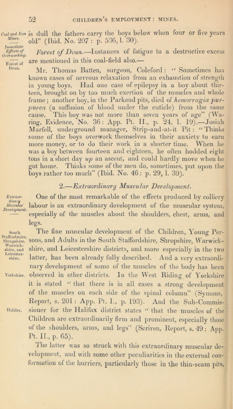 Coal and iron is dull the fathers carry the boys below when four or five years Mines. old„ (H)id No 207 . p 536,1. 30). Immediate . . Effects of Forest of Dean.—Instances of fatigue to a destructive excess Overworking. J _ ° „—: are mentioned in this coal-field also.— Forest oi De:m' Mr. Thomas Batten,, surgeon, Coleford: “ Sometimes has known cases of nervous relaxation from an exhaustion of strength in young boys. Had one case of epilepsy in a boy about thir- teen, brought on by too much exertion of the muscles and whole frame; another boy, in the Parkend pits, died of hemorragia pur- purea (a suffusion of blood under the cuticle) from the same cause. This boy was not more than seven years of age” (Wa- ring, Evidence, No. 36: App. Pt. II., p. 24, 1. 19).—Josiah Marfell, underground manager, Strip-and-at-it Pit: “Thinks some of the boys overwork themselves in their anxiety to earn more money, or to do their work in a shorter time. When he was a boy between fourteen and eighteen, he often hodded eight tons in a short day up an ascent, and could hardly move when he got home. Thinks some of the men do, sometimes, put upon the boys rather too much” (Ibid. No. 46: p. 29, 1. 39). Extraor- dinary Muscular Development. 2.—Extraordinary Muscular Development. One of the most remarkable of the effects produced by colliery labour is an extraordinary development of the muscular system, especially of the muscles about the shoulders, chest, arms, and legs. O south The fine muscular development of the Children, Young Per- shfopshhe?' sons, and Adults in the South Staffordshire, Shropshire, Warwick- shire)'and shire, and Leicestershire districts, and more especially in the two shire. latter, has been already fully described. And a very extraordi- nary development of some of the muscles of the body has been Yorkshire, observed in other districts. In the West Riding of Yorkshire it is stated “ that there is in all cases a strong development of the muscles on each side of the spinal column” (Symons, Report, s. 201 : App. Pt. I., p. 193). And the Sub-Commis- Haiifax. sioner for the Halifax district states “ that the muscles of the Children are extraordinarily firm and prominent, especially those of the shoulders, arms, and legs” (Scriven, Report, s. 49.: App. Pt.. II., p. 65). The latter was so struck with this extraordinary muscular de- velopment, and with some other peculiarities in the external con- formation of the burners, particularly those in the thin-seam pits,