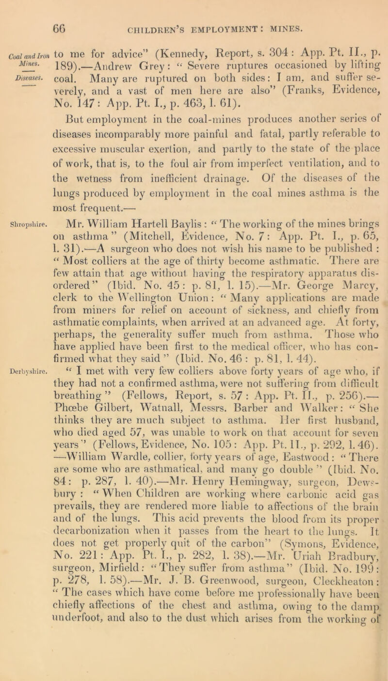 Coal and Iron Mines. Diseases. Shropshire. Derbyshire. to me for advice” (Kennedy, Report, s. 304: App. Pt. II., p. 189).—Andrew Grey: « Severe ruptures occasioned by lifting coal. Many are ruptured on both sides: I am. and suffer se- verely, and a vast of men here are also” (Franks, Evidence, No. '147 : App. Pt. I., p. 463,1. 61). But employment in the coal-mines produces another series of diseases incomparably more painful and fatal, partly referable to excessive muscular exertion, and partly to the state of the place of work, that is, to the foul air from imperfect ventilation, and to the wetness from inefficient drainage. Of the diseases of the lungs produced by employment in the coal mines asthma is the most frequent.— Mr. William Hartell Baylis : “ The working of the mines brings on asthma” (Mitchell, Evidence, No. 7: App. Pt. I., p. 65, 1. 31).'—A surgeon who does not wish his name to be published : “ Most colliers at the age of thirty become asthmatic. There are few attain that age without having the respiratory apparatus dis- ordered” (Ibid. No. 45: p. 81, 1. 15).—Mr. (4eorge Marcy, clerk to the Wellington Union : “ Many applications are made from miners for relief on account of sickness, and chiefly from asthmatic complaints, when arrived at an advanced age. At forty, perhaps, the generality suffer much from asthma. Those who have applied have been first, to the medical officer, who has con- firmed what they said ” (Ibid. No. 46 : p. 81, 1. 44). “ I met with very few colliers above forty years of age who, if they had not a confirmed asthma, were not suffering from difficult breathing” (Fellows, Report, s. 57: App. Pt. il., p. 256).— Phoebe Gilbert, Watnall, Messrs. Barber and Walker: “ She thinks they are much subject to asthma, ller first husband, who died aged 57, was unable to work on that account for seven years” (Fellows,Evidence, No. 105: App. Pt. II., p. 292, 1.46). —-William Wardle, collier, forty years of age, Eastwood: “There are some who are asthmatical, and many go double ” (Ibid. No. 84: p. 287, 1.40).—Mr. Henry Hemingway, surgeon, Dews- bury : “ When Children are working where carbonic acid gas prevails, they are rendered more liable to affections of the brain and of the lungs. This acid prevents the blood from its proper decarbonization when it passes from the heart to the lungs. It does not get properly quit of the carbon” (Symons, Evidence, No. 221: App. Pt. I., p. 282, 1. 38).—Mr. Uriah Bradbury, surgeon, Mirfield: “They suffer from asthma” (Ibid. No. 199: p. 278, 1. 58).—Mr. J. B. Greenwood, surgeon, Cleckheaton : “ The cases which have come before me professionally have been chiefly affections of the chest and asthma, owing to the damp underfoot, and also to the dust which arises from the working of