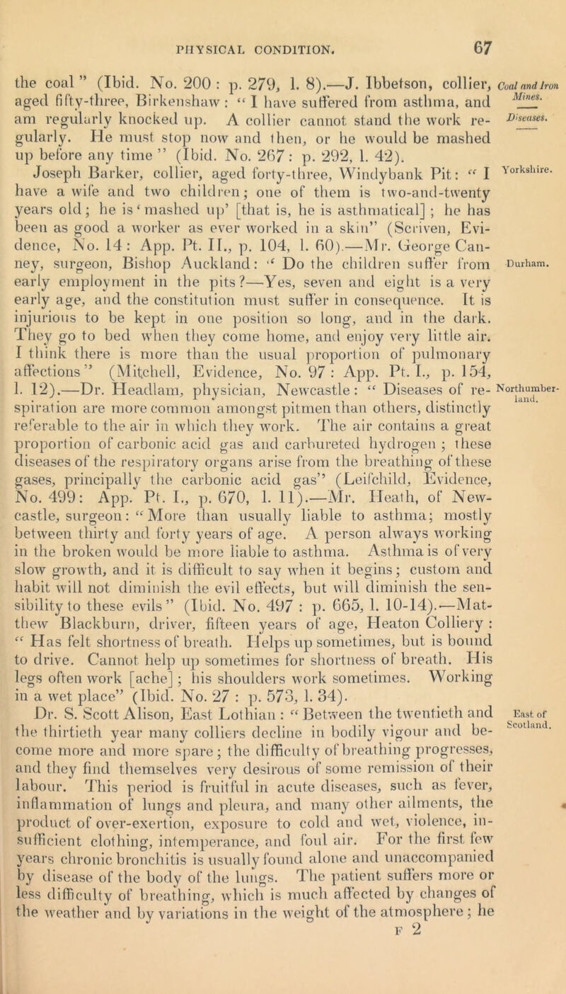 the coal ” (Ibid. No. 200 : p. 279, 1. 8).—J. Ibbetson, collier, Cual and Iron aged fifty-three, Birkenshaw : “ I have suffered from asthma, and M,nes' am regularly knocked up. A collier cannot stand the work re- leases. gularly. He must stop now and then, or he would be mashed up before any time ” (Ibid. No. 267: p. 292, 1. 42). Joseph Barker, collier, aged forty-three, Windybank Pit: “ I ’vorksllire- have a wife and two children; one of them is two-and-twenty years old; he is‘mashed up’ [that is, he is asthmatical] ; he has been as good a worker as ever worked in a skin” (Scriven, Evi- dence, No. 14: App. Pt. II., p. 104, 1. 00).—Mr. George Can- ney, surgeon. Bishop Auckland: ,c Do the children suffer from Durham, early employment in the pits?—Yes, seven and eight is a very early age, and the constitution must suffer in consequence. It is injurious to be kept in one position so long, and in the dark. They go to bed when they come home, and enjoy very little air. I think there is more than the usual proportion of pulmonary affections” (Mitchell, Evidence, No. 97 : App. Pt. I., p. 154, 1. 12).—Dr. Headlam, physician, Newcastle: “ Diseases of re- Northumhei- spiration are more common amongst pitmen than others, distinctly referable to the air in which they work. The air contains a great proportion of carbonic acid gas and carbureted hydrogen ; these diseases of the respiratory organs arise from the breathing of these gases, principally the carbonic acid gas’’ (Leifchild, Evidence, No. 499: App. Pt. I., p. 670, 1. 11).—Mr. Heath, of New- castle, surgeon:“ More than usually liable to asthma; mostly between thirty and forty years of age. A person always working in the broken would be more liable to asthma. Asthma is of very slow growth, and it is difficult to say when it begins; custom and habit will not diminish the evil effects, but will diminish the sen- sibility to these evils” (Ibid. No. 497 : p. 665, 1. 10-14).-—Mat- thew Blackburn, driver, fifteen years of age, Pleaton Colliery : “ Has felt shortness of breath. Helps up sometimes, but is bound to drive. Cannot help up sometimes for shortness ol breath. His legs often work [ache]; his shoulders work sometimes. Working in a wet place” (Ibid. No. 27 : p. 573, 1. 34). Dr. S. Scott Alison, East Lothian : “ Between the twentieth and ^ East of the thirtieth year many colliers decline in bodily vigour and be- co an ' come more and more spare; the difficulty of breathing progresses, and they find themselves very desirous of some remission of their labour. This period is fruitful in acute diseases, such as lever, inflammation of lungs and pleura, and many other ailments, the product of over-exertion, exposure to cold and wet, violence, in- sufficient clothing, intemperance, and foul air. For the first few years chronic bronchitis is usually found alone and unaccompanied by disease of the body of the lungs. The patient suffers more or less difficulty of breathing, which is much affected by changes of the weather and by variations in the weight of the atmosphere ; he