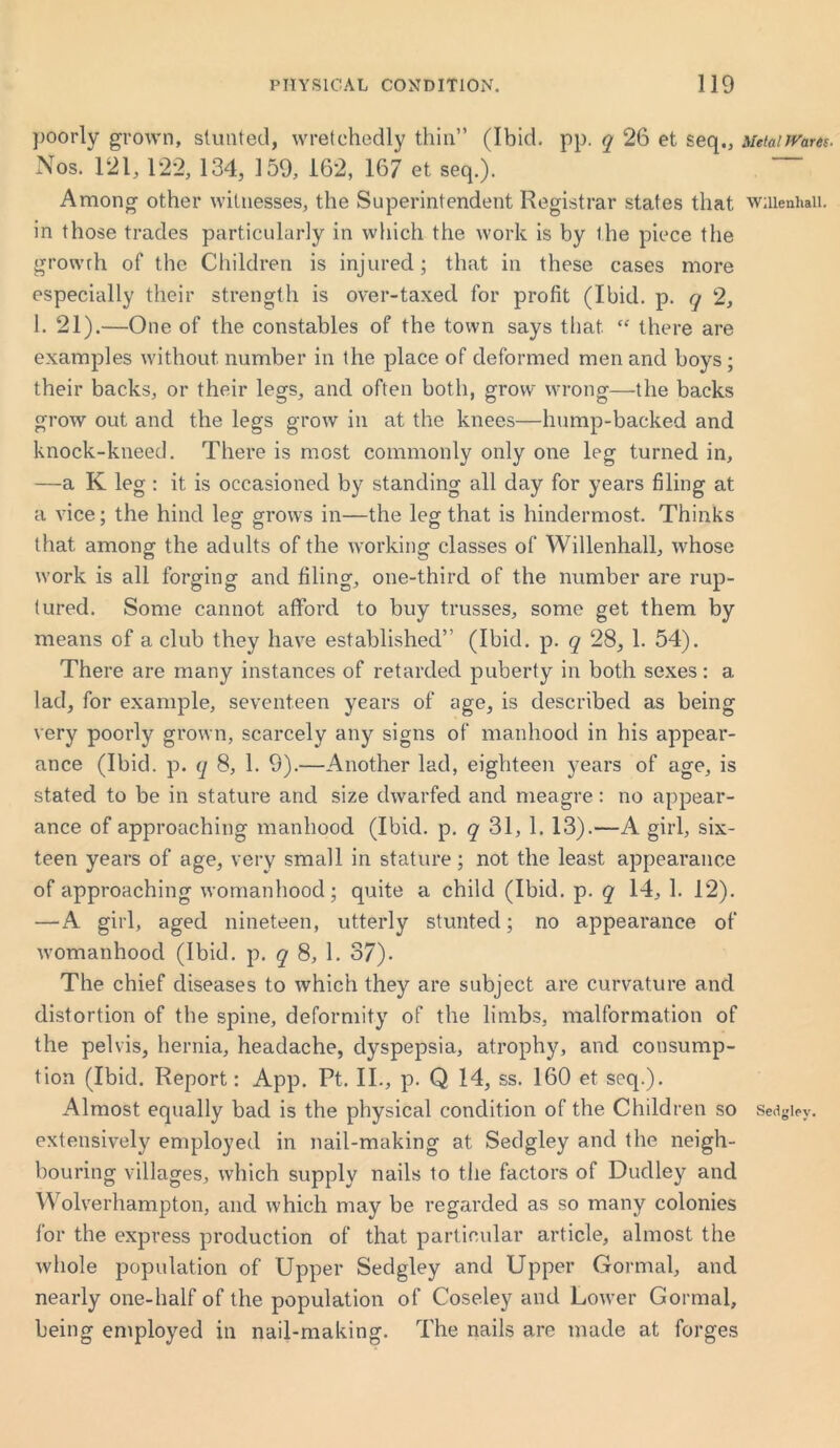 poorly grown, stunted, wretchedly thin” (Ibid. pp. q 26 et seq., MetaiJVam. Nos. 121,122, 134, 159, 162, 167 et seq.). Among other witnesses, the Superintendent Registrar states that wiuenhaii. in those trades particularly in which the work is by ihe piece the growth of the Children is injured; that in these cases more especially their strength is over-taxed for profit (Ibid. p. q 2, 1. 21).—One of the constables of the town says that. “ there are examples without number in the place of deformed men and boys ; their backs, or their legs, and often both, grow wrong—-the backs grow out and the legs grow in at the knees—hump-backed and knock-kneed. There is most commonly only one leg turned in, —a K leg : it is occasioned by standing all day for years filing at a vice; the hind legf grows in—the leg that is hindermost. Thinks that among the adults of the working classes of Willenhall, whose work is all forging and filing, one-third of the number are rup- tured. Some cannot afford to buy trusses, some get them by means of a club they have established” (Ibid. p. q 28, 1. 54). There are many instances of retarded puberty in both sexes: a lad, for example, seventeen years of age, is described as being very poorly grown, scarcely any signs of manhood in his appear- ance (Ibid. p. q 8, 1. 9).—Another lad, eighteen years of age, is stated to be in stature and size dwarfed and meagre: no appear- ance of approaching manhood (Ibid. p. q 31, 1. 13).—A girl, six- teen years of age, very small in stature; not the least appearance of approaching womanhood; quite a child (Ibid. p. q 14, 1. 12). —A girl, aged nineteen, utterly stunted; no appearance of womanhood (Ibid. p. q 8, 1. 37). The chief diseases to which they are subject are curvature and distortion of the spine, deformity of the limbs, malformation of the pelvis, hernia, headache, dyspepsia, atrophy, and consump- tion (Ibid. Report: App. Ft. II., p. Q 14, ss. 160 et seq.). Almost equally bad is the physical condition of the Children so Sedgley. extensively employed in nail-making at Sedgley and the neigh- bouring villages, which supply nails to the factors of Dudley and Wolverhampton, and which may be regarded as so many colonies for the express production of that particular article, almost the whole population of Upper Sedgley and Upper Gormal, and nearly one-half of the population of Coseley and Lower Gormal, being employed in nail-making. The nails are made at forges