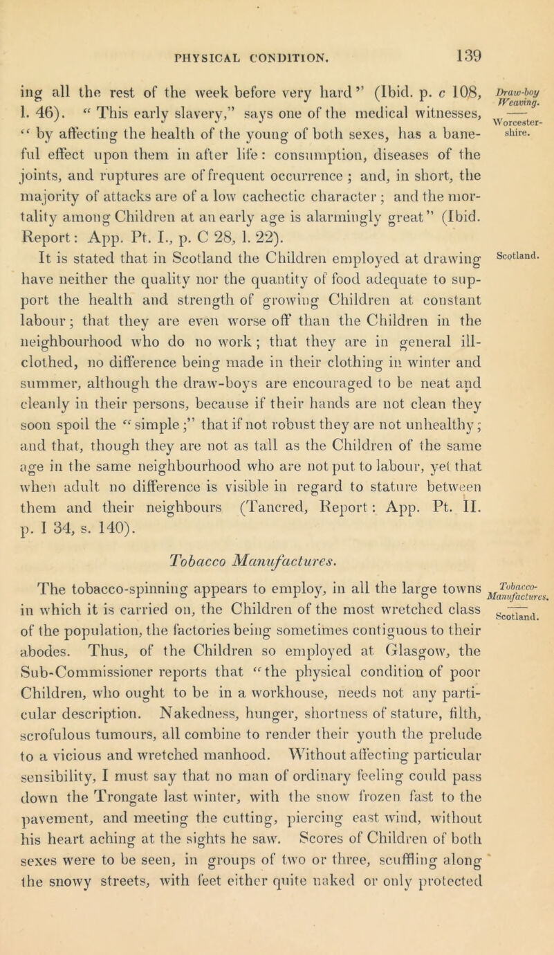 ing all the rest of the week before very hard” (Ibid. p. c 108, 1. 46). “ This early slavery,” says one of the medical witnesses, “ by affecting the health of the young of both sexes, has a bane- ful effect upon them in after life: consumption, diseases of the joints, and ruptures are of frequent occurrence ; and, in short, the majority of attacks are of a low cachectic character ; and the mor- tality among Children at an early age is alarmingly great” (Ibid. Report: App. Pt. I., p. C 28, 1. 22). It is stated that in Scotland the Children employed at drawing have neither the quality nor the quantity of food adequate to sup- port the health and strength of growing Children at constant labour; that they are even worse oft’ than the Children in the neighbourhood who do no work ; that they are in general ill- clothed, no difference being made in their clothing in winter and summer, although the draw-boys are encouraged to be neat and cleanly in their persons, because if their hands are not clean they soon spoil the “ simple that if not robust they are not unhealthy ; and that, though they are not as tall as the Children of the same age in the same neighbourhood who are not put to labour, yet that when adult no difference is visible in regard to stature between them and their neighbours (Tancred, Report : App. Pt. II. p. I 34, s. 140). Tobacco Manufactures. The tobacco-spinning appears to employ, in all the large towns in which it is carried on, the Children of the most wretched class of the population, the factories being sometimes contiguous to their abodes. Thus, of the Children so employed at Glasgow, the Sub-Commissioner reports that <f the physical condition of poor Children, who ought to be in a workhouse, needs not any parti- cular description. Nakedness, hunger, shortness of stature, tilth, scrofulous tumours, all combine to render their youth the prelude to a vicious and wretched manhood. Without affecting particular sensibility, I must say that no man of ordinary feeling could pass down the Trongate last winter, with the snow frozen fast to the pavement, and meeting the cutting, piercing east wind, without his heart aching at the sights he saw. Scores of Children of both sexes were to be seen, in groups of two or three, scuffling along the snowy streets, with feet either quite naked or only protected Draw-boy Weaving. Worcester- shire. Scotland. Tobacco- Manufactures. Scotland.