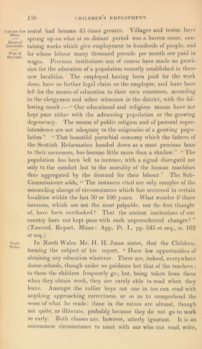 Coal and Iron Mines. Means of Instruction. West of Scotland. North Wales. rental had become 45 times greater. Villages and towns have sprung up on what at no distant period was a barren moor, con- taining works which give employment to hundreds of people, and for whose labour many thousand pounds per month are paid in wages. Previous institutions can of course have made no provi- sion for the education of a population recently established in these new localities. The employed having been paid for the work done, have no further legal claim on the employer, and have been left for the means of education to their own resources, according to the clergymen and other witnesses in the district, with the fol- lowing result:—“ Our educational and religious means have not kept pace either with the advancing population or the growing degeneracy. The means of public religion and of pastoral super- intendence are not adequate to the exigencies of a growing popu- lation.” “That beautiful parochial economy which the fathers of the Scottish Reformation handed down as a most precious boon to their successors, has become little more than a shadow.” “ The population has been left to increase, with a signal disregard not only to the comfort but to the morality of the human machines thus aggregated by the demand for their labour.” The Sub- Commissioner adds, “ The instances cited are only samples of the astounding change of circumstances which has occurred in certain localities within the last 50 or 100 years. What wonder if those interests, which are not the most palpable, nor the first thought of, have been overlooked? That the ancient institutions of our country have not kept pace with such unprecedented changes ? ” (Tancred, Report, Mines: App, Pt. I., pp. 345 et seq., ss. 102 et seq.) In North Wales Mr. H. H. Jones states, that the Children, forming the subject of his report, “ Have few opportunities of obtaining any education whatever. There are, indeed, everywhere dame-schools, though under no guidance but that of the teachers ; to these the children frequently go; but, being taken from them when they obtain work, they are rarely able to read when they leave. Amongst the collier boys not one in ten can read with anything approaching correctness, or so as to comprehend the sense of what he reads: those in the mines are almost, though not quite, as illiterate, probably because they do not go to work so early. Both classes are, however, utterly ignorant. It is an uncommon circumstance to meet with one who can read, write,