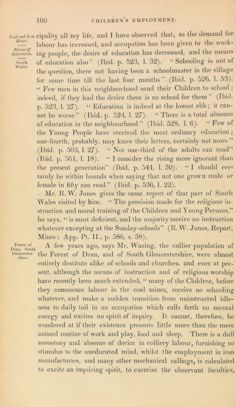 Cud and Iron Mines. Menus of Instruction. South Wales. Forest of Dean. South Gloucester- shire. cipality all my life, and I have observed that, as the demand foi labour has increased, and occupation has been given to the woik- ing people, the desire ol education has decreased, and the means of education also’ (Ibid. p. 523, 1. 32). “Schooling is out ot the question, there not having been a schoolmaster in the village for some time till the last four months” (Ibid. p. 526, 1. 53). “ Few men in this neighbourhood send their Children to school; indeed, if they had the desire there is no school for them ’ (Ibid, p. 523, 1. 27). “ Education is indeed at the lowest ebb; it can- not be worse” (Ibid. p. 524, 1. 27). “There is a total absence of education in the neighbourhood” (Ibid. 528, 1. 6). “ Few ol the Young People have received the most ordinary education ; one-fourth, probably, may know their letters, certainly not more” (Ibid. p. 503, 1. 27). “ Not one-third of the adults can read” (Ibid. p. 561, 1. 18). “ I consider the rising more ignorant than the present generation” (Ibid. p. 544, 1. 30). “ I should cer- tainly be within bounds when saying that not one grown male or female in fifty can read” (Ibid. p. 536, 1. 22). Mr. R. W. Jones gives the same report of that part of South Wales visited by him. “The provision made for the religious in- struction and moral training of the Children and Young Persons,” he says, “4s most deficient, and the majority receive no instruction whatever excepting at the Sunday-schools” (R. W. Jones, Report, Mines: App. Pt. II., p. 586, s. 38). A few years ago, says Mr. Waring, the collier population of the Forest of Dean, and of South Gloucestershire, were almost entirely destitute alike of schools and churches, and even at pre- sent, although the means of instruction and of religious worship have recently been much extended*, “ many of the Children, before they commence labour in the coal mines, receive no schooling whatever, and make a sudden transition from uninstructed idle- ness to daily toil in an occupation which calls forth no mental energy and excites no spirit of inquiry. It cannot, therefore, be wondered at if their existence presents little more than the mere animal routine of work and play, food and sleep. There is a dull monotony and absence of device in colliery labour, furnishing no stimulus to the uneducated mind, whilst the employment in iron manufactories, and many other mechanical callings, is calculated to excite an inquiring spirit, to exercise the observant faculties.