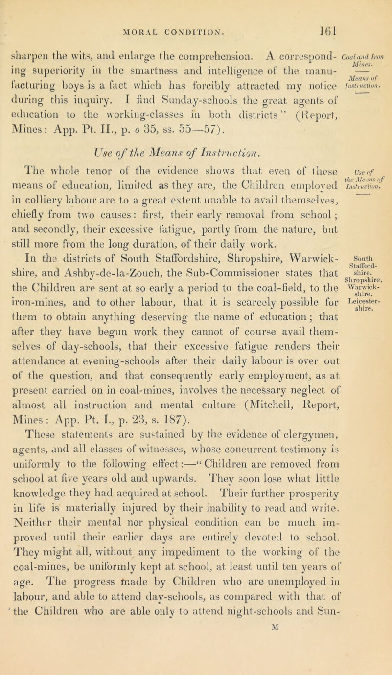 sharpen tlie wits, and enlarge the comprehension. A correspond- ing superiority in the smartness and intelligence of the inanu- lacturing boys is a fact which has forcibly attracted my notice during this inquiry. I find Sunday-schools the great agents of education to the working-classes in both districts” (Report, Mines: App. Pt. II., p. o 35, ss. 55—57). Coal and Iran Mines. Means of Instruction. Use of the Means of Instruction. The whole tenor of the evidence shows that even of lliese means of education, limited as they are, the Children employed in colliery labour are to a great extent unable to avail themselves, chiefly from two causes: first, their early removal from school; and secondly, their excessive fatigue, partly from the nature, but still more from the long duration, of their daily work. In the districts of South Staffordshire, Shropshire, Warwick- shire, and Ashby-de-la-Zouch, the Sub-Commissioner states that the Children are sent at so early a period to the coal-field, to the iron-mines, and to other labour, that it is scarcely possible for them to obtain anything deserving the name of education; that after they have begun work they cannot of course avail them- selves of day-schools, that their excessive fatigue renders their attendance at evening-schools after their daily labour is over out of the question, and that consequently early employment, as at present carried on in coal-mines, involves the necessary neglect of almost all instruction and mental culture (Mitchell, Report, Mines: App. Pt. I., p. 23, s. 187). These statements are sustained by the evidence of clergymen, agents, and all classes of witnesses, whose concurrent testimony is uniformly to the following effect:—Children are removed from school at five years old and upwards. They soon lose what little knowledge they had acquired at school. Their furt her prosperity in life is materially injured by their inability to read and write. Neither their mental nor physical condition can be much im- proved until their earlier days are entirely devoted to school. They might all, without any impediment to the working of the coal-mines, be uniformly kept at school, at least until ten years of age. The progress made by Children who are unemployed in labour, and able to attend day-schools, as compared with that of the Children who are able only to attend night-schools and Sun- M Use of the Me.ms of Instruction. South Stafford- shire. Shropshire. Warwick- shire. Leicester- shire.