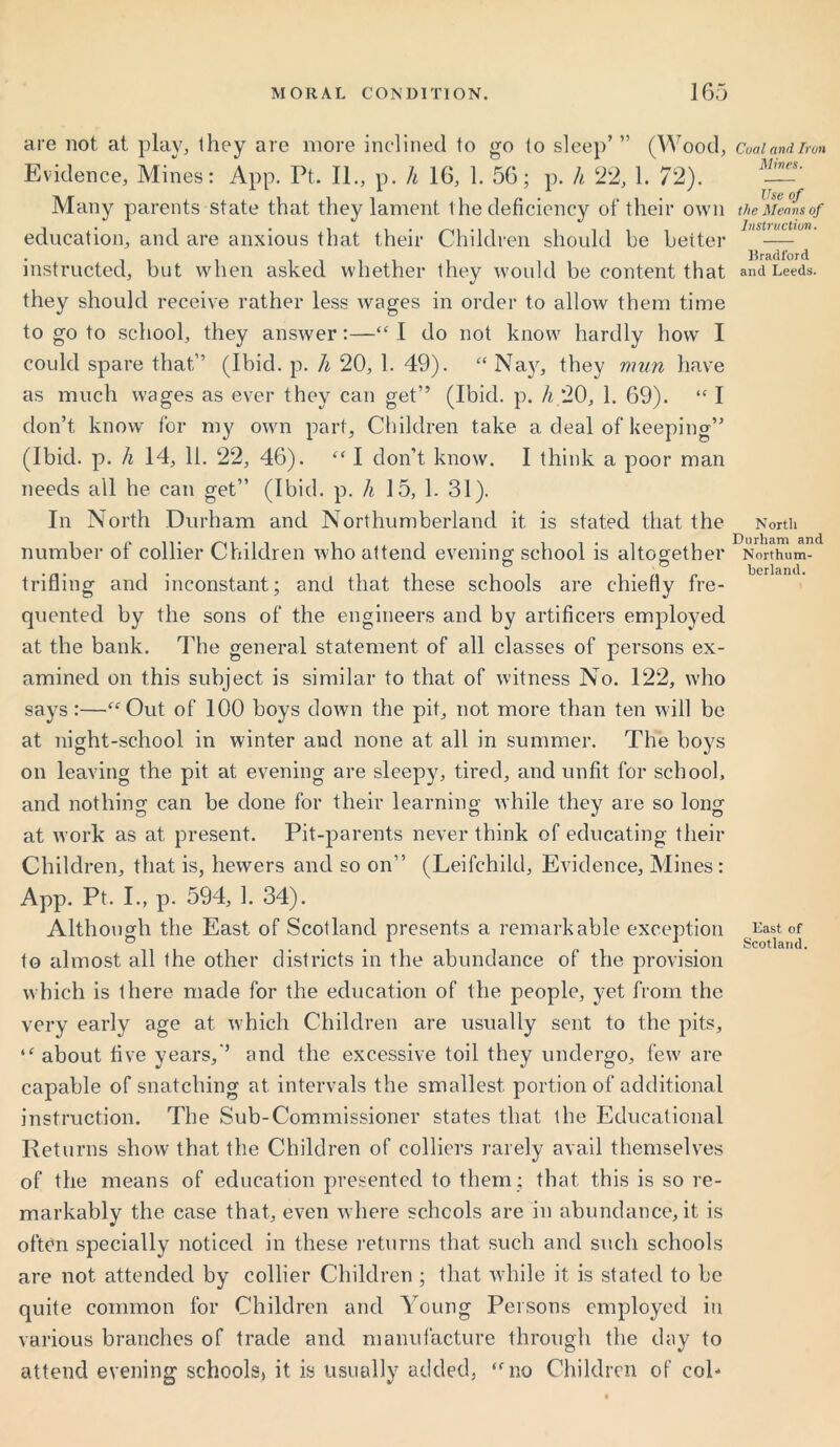 are not at play, they are more inclined to go to sleep’ ” (Wood, Evidence, Mines: App. Ft. II., p. h 16, 1. 56; p. h 22, 1. 72). Many parents state that they lament the deficiency of their own education, and are anxious that their Children should he better instructed, but when asked whether they would be content that they should receive rather less wages in order to allow them time to go to school, they answer:—“ I do not know hardly how' I could spare that” (Ibid. p. h 20, 1. 49). “ Najr, they mun have as much wages as ever they can get” (Ibid. p. h 20, 1. 69). “ I don’t know for my own part, Children take a deal of keeping” (Ibid. p. h 14, 11. 22, 46). “ I don’t know. I think a poor man needs all he can get” (Ibid. p. h 15, 1. 31). In North Durham and Northumberland it is stated that the number of collier Children who attend evening school is altogether o o trifling and inconstant; and that these schools are chiefly fre- quented by the sons of the engineers and by artificers employed at the bank. The general statement of all classes of persons ex- amined on this subject is similar to that of witness No. 122, who says:—“Out of 100 boys down the pit, not more than ten will be at night-school in winter and none at all in summer. The boys on leaving the pit at evening are sleepy, tired, and unfit for school, and nothing can be done for their learning while they are so long at work as at present. Pit-parents never think of educating their Children, that is, hewers and so on” (Leifchild, Evidence, Mines: App. Pt. I., p. 594, 1. 34). Although the East of Scotland presents a remarkable exception to almost all the other districts in the abundance of the provision which is there made for the education of the people, yet from the very early age at which Children are usually sent to the pits, “ about five years,” and the excessive toil they undergo, few are capable of snatching at intervals the smallest, portion of additional instruction. The Sub-Commissioner states that the Educational Returns show that the Children of colliers rarely avail themselves of the means of education presented to them: that this is so re- markably the case that, even where schools are in abundance, it is often specially noticed in these returns that such and such schools are not attended by collier Children; that while it is stated to be quite common for Children and Young Persons employed in various branches of trade and manufacture through the day to attend evening schools, it is usually added, “no Children of col- Coal and Iron Mines. Use of the Means of Instruction. Bradford and Leeds. North Durham and Northum- berland. East of Scotland.