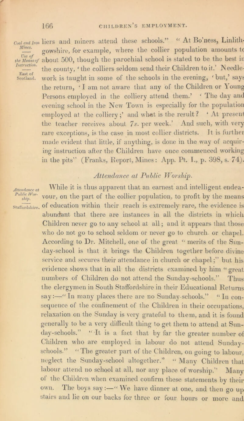 Cuaiandirm liers and miners attend these schools.” “ At Bo’ness, Linlith- gowshire, for example, where the collier population amounts t( theUMeans(f about 500, though the parochial school is stated to be the best it: iHstrucum. county, f the colliers seldom send their Children to it.’ Needle- Scotland, work is taught in some of the schools in the evening, ‘but,’ says the return, ‘ I am not aware that any of the Children or Young Persons employed in the colliery attend them.’ f The day and evening school in the New Town is especially for the population employed at the colliery and what is the result ? ‘ At present the teacher receives about 7 s. per week.’ And such, with very rare exceptions, is the case in most collier districts. It is further made evident that little, if anything, is done in the way of acquir- ing instruction after the Children have once commenced working in the pits” (Franks, Report, Mines: App. Pt. I., p. 398, s. 74). Attendance at Public Worship. Attendance at While it is thus apparent that an earnest and intelligent endea- vour, on the part of the collier population, to profit by the means Staffordshire. °f education within their reach is extremely rare, the evidence is abundant that there are instances in all the districts in which Children never go to any school at all; and it appears that those who do not go to school seldom or never go to church or chapel. According to Dr. Mitchell, one of the great “ merits of the Sun- day-school is lhat it brings the Children together before divine service and secures their attendance in church or chapel;” but his evidence shows that in all the districts examined by him “ great numbers of Children do not attend the Sunday-schools.” Thus the clergymen in South Staffordshire in their Educational Returns say:—“In many places there are no Sunday-schools.” “ In con- sequence of the confinement of the Children in their occupations, relaxation on the Sunday is very grateful to them, and it is found generally to be a very difficult thing to get them to attend at Sun- day-schools.” “ It is a fact that by far the greater number of Children who are employed in labour do not attend Sunday- schools.” “The greater part of the Children, on going to labour, neglect the Sunday-school altogether.” “ Many Children that labour attend no school at all, nor any place of worship.” Many of the Children when examined confirm these statements by their own. The boys say:—“ We have dinner at one, and then go up stairs and lie on our backs ior three or four hours or more and