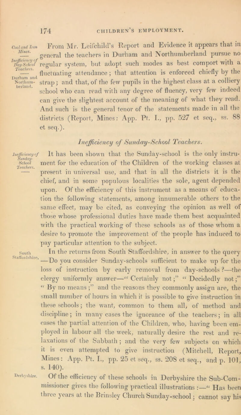 Coal and Iron Mines. Inefficienty of Day-School Teachers. Durham arul Northum- berland. From Mr. Leifcliild’s Report and Evidence it appears that in general the teachers in Durham and Northumberland pursue no regular system, but adopt such modes as best comport with a fluctuating attendance; that attention is enforced chiefly by the strap; and that, of the few pupils in the highest class at a colliery school who can read with any degree of fluency, very few indeed can give the slightest account of the meaning of what they read. And such is the general tenor of the statements made in all the districts (Report, Mines: App. Ft. I., pp. 527 et seq., ss. 88 et seq.). Inefficiency of Sunday-School Teachers. inefficiency<f It has been shown that the Sunday-school is the only instru- sc/woi ment for the education of the Children of the working classes at Teachers. . , . ..... — present in universal use, and that in all the districts it is the chief, and in some populous localities the sole, agent depended upon. Of the efficiency of this instrument as a means of educa- tion the following statements, among innumerable others to the same effect, may be cited, as conveying the opinion as well of those whose professional duties have made them best acquainted with the practical working of these schools as of those whom a desire to promote the improvement of the people has induced to pay particular attention to the subject, south In the returns from South Staffordshire, in answer to the query . uihndsime.—Do you consider Sunday-schools sufficient to make up for the loss of instruction by early removal from day-schools ?—the clergy uniformly answer—“ Certainly not;” “ Decidedly not;” “ By no means ;” and the reasons they commonly assign are, the small number of hours in which it is possible to give instruction in these schools; the want, common to them alb of method and discipline; in many cases the ignorance of the teachers; in all eases the partial attention of the Children, who, having been em- ployed in labour all the week, naturally desire the rest and re- laxations ot the Sabbath ; and the very few subjects on which it is even attempted to give instruction (Mitchell, Report, Mines: App. Ft. I., pp. 25 et seq., ss. 208 et seq., and p. 101, s. 140). Derbyshire. Of the efficiency of these schools in Derbyshire the Sub-Com- missioner gives the following practical illustrations :—“ Has been tlnee years at the Brinsley Church Sunday-school; cannot say his