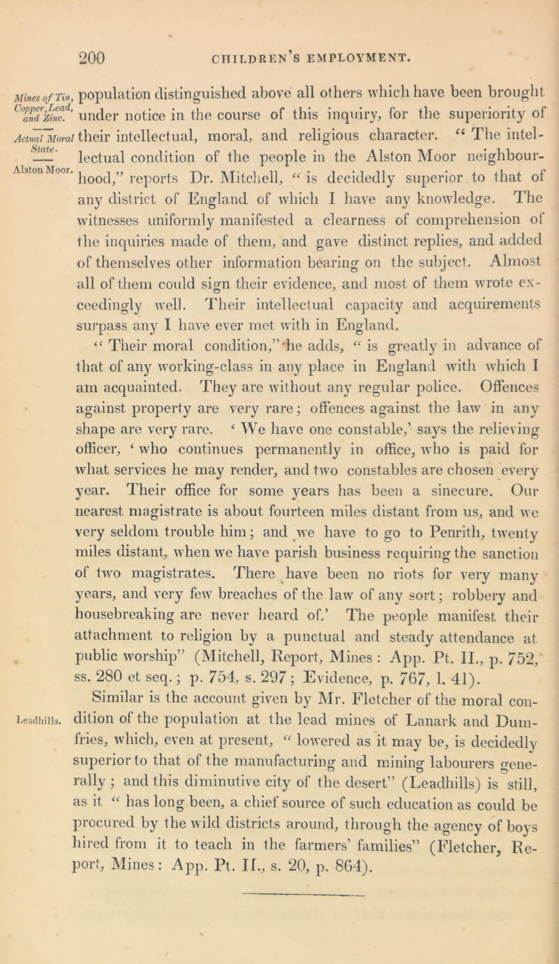 Mines of Tin, population distinguished above all others which have been brought CZnd zinc,ld’ under notice in the course of this inquiry, for the superiority of Actual Moral their intellectual, moral, and religious character. “ The intel- —— lectual condition of the people in the Alston Moor neighbour- hood,” reports Dr. Mitchell, “is decidedly superior to that of any district of England of which I have any knowledge. The witnesses uniformly manifested a clearness of comprehension of the inquiries made of them, and gave distinct replies, and added of themselves other information bearing on the subject. Almost all of them could sign their evidence, and most of them wrote ex- ceedingly well. Their intellectual capacity and acquirements sui’pass any 1 have ever met with in England, “ Their moral condition,”‘he adds, “is greatly in advance of that of any working-class in any place in England with which I am acquainted. They are without any regular police. Offences against property are very rare; offences against the law in any shape are very rare. ‘ We have one constable,’ says the relieving officer, ‘ who continues permanently in office, who is paid for what services he may render, and two constables are chosen every year. Their office for some years has been a sinecure. Our nearest magistrate is about fourteen miles distant from us, and we very seldom trouble him; and we have to go to Penrith, twenty miles distant, when we have parish business requiring the sanction of two magistrates. There have been no riots for very many years, and very few breaches of the law of any sort; robbery and housebreaking are never heard of.’ The people manifest their attachment to religion by a punctual and steady attendance at public worship” (Mitchell, Report, Mines : App. Pt. II., p. 752, ss. 280 et seq.; p. 754, s. 297; Evidence, p. 767, 1. 41). Similar is the account given by Mr. Fletcher of the moral con- Leaclhills. dilion of the population at the lead mines of Lanark and Dum- fries, which, even at present, “ lowered as it may be, is decidedly superior to that of the manufacturing and mininor labourers o'ene- rally; and this diminutive city of the desert” (Leadhills) is still, as it “ has long been, a chief source of such education as could be procured by the wild districts around, through the agency of boys hired from it to teach in the farmers’ families” (Fletcher, Re- port, Mines: App. Pt. If., s. 20, p. 864).