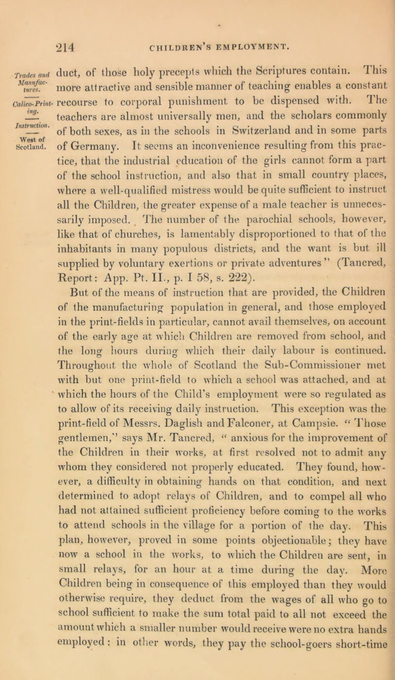 Trades and Manufac- tures. Calico-Print- ing. Instruction. West of Scotland. duct, of those holy precepts which the Scriptures contain. This more attractive and sensible manner of teaching enables a constant recourse to corporal punishment to be dispensed with. The teachers are almost universally men, and the scholars commonly of both sexes, as in the schools in Switzerland and in some parts of Germany. It seems an inconvenience resulting from this prac- tice, that the industrial education of the girls cannot form a part of the school instruction, and also that in small country places, where a well-qualified mistress would be quite sufficient to instruct all the Children, the greater expense of a male teacher is unneces- sarily imposed. The number of the parochial schools, however, like that of churches, is lamentably disproportioned to that of the inhabitants in many populous districts, and the want is but ill supplied by voluntary exertions or private adventures ” (Tancred, Report: App. Pt. II., p. I 58, s. 222). But of the means of instruction that are provided, the Children of the manufacturing population in general, and those employed in the print-fields in particular, cannot avail themselves, on account of the early age at which Children are removed from school, and the long hours during which their daily labour is continued. Throughout the whole of Scotland the Sub-Commissioner met o with but one print-field to which a school was attached, and at which the hours of the Child’s employment were so regulated as to allow of its receiving daily instruction. This exception was the print-field of Messrs. Daglish and Falconer, at Campsie. ff Those gentlemen,’’ says Mr. Tancred, anxious for the improvement of the Children in their works, at first resolved not to admit any whom they considered not properly educated. They found, how- ever, a difficulty in obtaining hands on that condition, and next determined to adopt relays of Children, and to compel all who had not attained sufficient proficiency before coming to the works to attend schools in the village for a portion of the day. This plan, however, proved in some points objectionable; they have now a school in the works, to which the Children are sent, in small relays, for an hour at a time during the day. More Children being in consequence of this employed than they would otherwise require, they deduct from the wages of all who go to school sufficient to make the sum total paid to all not exceed the amount which a smaller number would receive were no extra hands employed : in other words, they pay the school-goers short-time