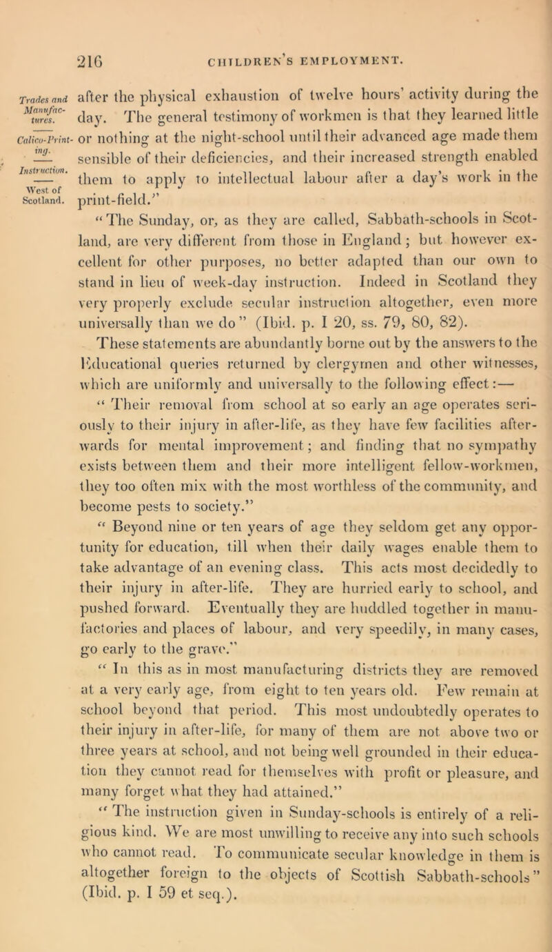 Tradcs and Manufac- tures. Calico-Print- ing- Instruction. West of Scotland. after the physical exhaustion of twelve hours’ activity during the day. The general testimony of workmen is that they learned little or nothinsf at the night-school until their advanced age made them sensible of their deficiencies, and their increased strength enabled them to apply to intellectual labour after a day’s work in the print-field.” “ The Sunday, or, as they are called, Sabbath-schools in Scot- land, are very different from those in England ; but however ex- cellent for other purposes, no better adapted than our own to stand in lieu of week-day instruction. Indeed in Scotland they very properly exclude secular instruction altogether, even more universally than we do” (Ibid. p. I 20, ss. 79, 80, 82). These statements are abundantly borne out by the answers to the Educational queries returned by clergymen and other witnesses, which are uniformly and universally to the following effect:— “ Their removal from school at so early an age operates seri- ously to their injury in after-life, as they have few facilities after- wards for mental improvement; and finding that no sympathy exists between them and their more intelligent fellow-workmen, they too often mix with the most worthless of the community, and become pests to society.” f< Beyond nine or ten years of age they' seldom get any oppor- tunity for education, till when their daily wages enable them to take advantage of an evening class. This acts most decidedly to their injury in after-life. They are hurried early to school, and pushed forward. Eventually they^ are huddled together in manu- factories and places of labour, and very speedily, in many cases, go early to the grave.” “ In this as in most manufacturing districts they are removed at a very early age, from eight to ten years old. Few remain at school beyond that period. This most undoubtedly operates to their injury in after-life, for many of them are not above two or three years at school, and not being well grounded in their educa- tion they cannot read for themselves with profit or pleasure, and many forget what they had attained.” “ The instruction given in Sunday-schools is entirely of a reli- gious kind. We are most unwilling to receive any into such schools who cannot read. To communicate secular knowledge in them is altogether foreign to the objects of Scottish Sabbath-schools” (Ibid. p. I 59 et seq.).