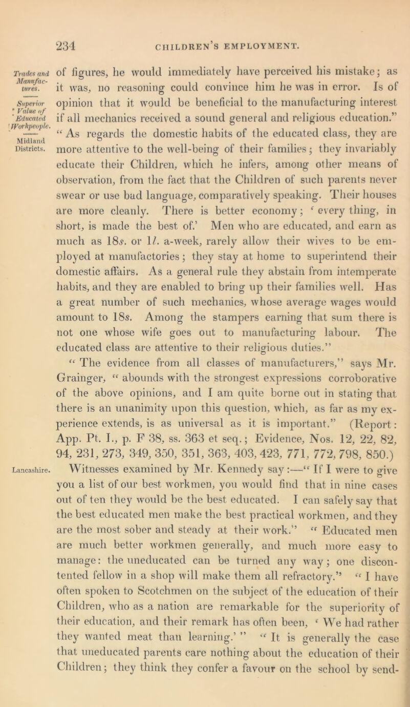 Trades and Manufac- tures. Superior ’ Value of ' Educated ' Workpeople. Midland Districts. Lancashire. of figures, he would immediately have perceived his mistake; as it was, no reasoning could convince him he was in error. Is of opinion that it would be beneficial to the manufacturing interest if all mechanics received a sound general and religious education.” “ As regards the domestic habits of the educated class, they are more attentive to the well-being of their families; they invariably educate their Children, which he infers, among other means of observation, from the fact that the Children of such parents never swear or use bad language, comparatively speaking. Their houses are more cleanly. There is better economy; f every thing, in short, is made the best of.’ Men who are educated, and earn as much as 18,?. or 1/. a-week, rarely allow their wives to be em- ployed at manufactories; they stay at home to superintend their domestic affairs. As a general rule they abstain from intemperate habits, and they are enabled to bring up their families well. Has a great number of such mechanics, whose average wages would amount to 18s. Among the stampers earning that sum there is not one whose wife goes out to manufacturing labour. The educated class are attentive to their religious duties.” “ The evidence from all classes of manufacturers,” says Mr. Grainger, “ abounds with the strongest expressions corroborative of the above opinions, and I am quite borne out in stating that there is an unanimity upon this question, which, as far as my ex- perience extends, is as universal as it is important.” (Report: App. Pt. I., p. F 38, ss. 363 et seq.; Evidence, Nos. 12, 22, 82, 94, 231, 273, 349, 350, 351, 363, 403, 423, 771, 772, 798, 850.) Witnesses examined by Mr. Kennedy say:—“ If I were to crive you a list of our best workmen, you would find that in nine cases out of ten they would be the best educated. I can safely say that the best educated men make the best practical workmen, and they are the most sober and steady at their work.” ‘f Educated men are much better workmen generally, and much more easy to manage: the uneducated can be turned any way; one discon- tented fellow in a shop will make them all refractory.” “ I have often spoken to Scotchmen on the subject of the education of their Children, who as a nation are remarkable for the superiority of their education, and their remark has often been, f We had rather they wanted meat than learning.’ ” “ It is generally the case that uneducated parents care nothing about the education of their Children; they think they confer a favour on the school by send-