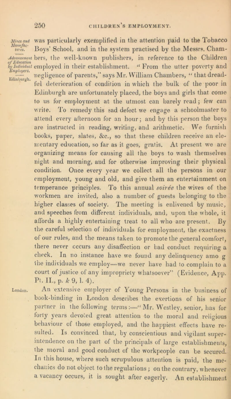 Mines and Manufac- tures. Advancement of Education by Individual ‘Employers. Edinburgh. London. was particularly exemplified in the attention paid to the Tobacco Boys’ School, and in the system practised by the Messrs. Cham- bers, the well-known publishers, in reference to the Children employed in their establishment. “ From the utter poverty and negligence of parents,” says Mr. William Chambers, “ that dread- ful deterioration of condition in which the bulk of the poor in Edinburgh are unfortunately placed, the boys and girls that come to us for employment at the utmost can barely read ; few can write. To remedy this sad defect we engage a schoolmaster to attend every afternoon for an hour; and by this person the boys are instructed in reading, writing, and arithmetic. We furnish books, paper, slates, &c., so that these children receive an ele- mentary education, so far as it goes, gratis. At present we are organizing means for causing all the boys to wash themselves night and morning, and for otherwise improving their physical condition. Once every year we collect all the persons in our employment, young and old, and give them an entertainment on temperance principles. To this annual soiree the wives of the workmen are invited, also a number of guests belonging to the higher classes of society. The meeting is enlivened by music, and speeches from different individuals, and, upon the whole, it affords a highly entertaining treat to all who are present. By the careful selection of individuals for employment, the exactness ot our rules, and the means taken to promote the general comfort, there never occurs any disaffection or bad conduct requiring a check. In no instance have we found any delinquency amo g the individuals we employ—we never have had to complain to a court of justice of any impropriety whatsoever” (Evidence, App. Pt. II., p. k 9, 1. 4). An extensive employer of Young Persons in the business of book-binding in London describes the exertions of his senior partner in the following terms:—“Mr. Westley, senior, has for forty years devoted great attention to the moral and religious behaviour of those employed, and the happiest effects have re- sulted. Is convinced that, by conscientious and vigilant super- intendence on the part of the principals of large establishments, the moral and good conduct of the workpeople can be secured. In this house, where such scrupulous attention is paid, the me- chanics do not object to the regulations ; on the contrary, whenever a vacancy occurs, it is sought after eagerly. An establishment